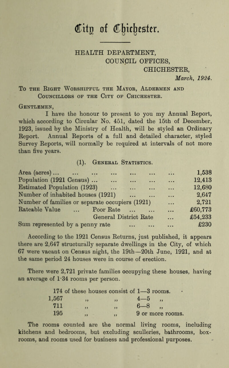 Citn of €^u\itBitx. HEALTH DEPARTMENT, COUNCIL OFFICES, CHICHESTER, March, 1924. To THE Right Worshipful the Mayor, Aldermen and Councillors of the City of Chichester. Gentlemen, I have the honour to present to you my Annual Report, which according to Circular No. 451, dated the 15th of December, 1923, issued by the Ministry of Health, will be styled an Ordinary Report. Annual Reports of a full and detailed character, styled Survey Reports, will normally be required at intervals of not more than five years. (1). General Statistics. Area (acres) 1,538 Population (1921 Census) ... 12,413 Estimated Population (1923) ... ... 12,680 Number of inhabited houses (1921) 2,647 Number of families or separate occupiers (1921) ... 2,721 Rateable Value ... Poor Rate £60,773 General District Rate ... £54,233 Sum represented by a penny rate ... £230 According to the 1921 Census Returns, just published, it appears there are 2,647 structurally separate dwellings in the City, of which 67 were vacant on Census night, the 19th—20th June, 1921, and at the same period 24 houses were in course of erection. There were 2,721 private families occupying these houses, having an average of 1*34 rooms per person. 174 of these houses consist of 1—3 rooms. 1,567 „ „ 4—5 „ 711 „ „ 6-8 „ 195 ,, ,, 9 or more rooms. The rooms counted are the normal living rooms, including kitchens and bedrooms, but excluding sculleries, bathrooms, box- rooms, and rooms used for business and professional purposes.