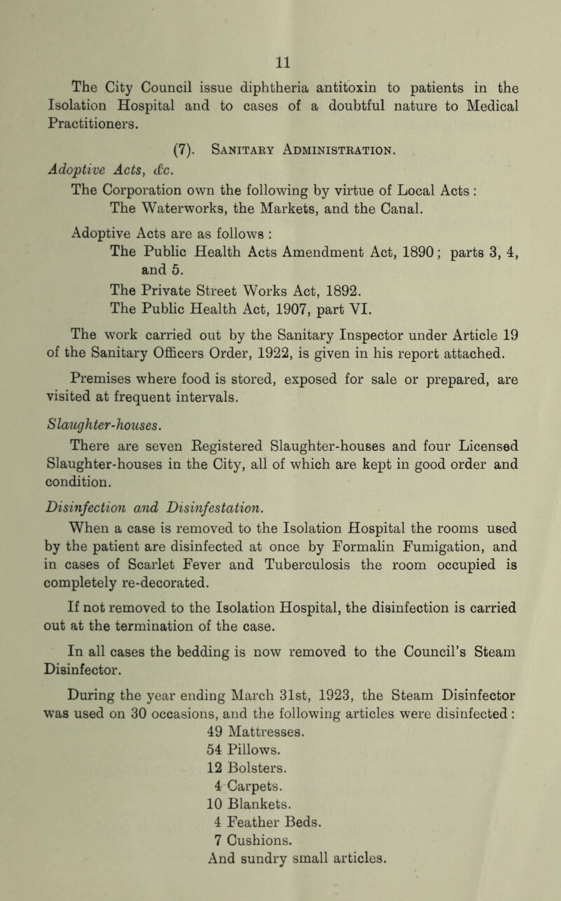 The City Council issue diphtheria antitoxin to patients in the Isolation Hospital and to cases of a doubtful nature to Medical Practitioners. (7). Sanitary Administration. Adoptive Acts, dc. The Corporation own the following by virtue of Local Acts: The Waterworks, the Markets, and the Canal. Adoptive Acts are as follows : The Public Health Acts Amendment Act, 1890; parts 3, 4, and 5. The Private Street Works Act, 1892. The Public Health Act, 1907, part VI. The work carried out by the Sanitary Inspector under Article 19 of the Sanitary Officers Order, 1922, is given in his report attached. Premises where food is stored, exposed for sale or prepared, are visited at frequent intervals. S laughter-houses. There are seven Eegistered Slaughter-houses and four Licensed Slaughter-houses in the City, all of which are kept in good order and condition. Disinfection and Disinfestation. When a case is removed to the Isolation Hospital the rooms used by the patient are disinfected at once by Formalin Fumigation, and in cases of Scarlet Fever and Tuberculosis the room occupied is completely re-decorated. If not removed to the Isolation Hospital, the disinfection is carried out at the termination of the case. In all cases the bedding is now removed to the Council’s Steam Disinfector. During the year ending March 31st, 1923, the Steam Disinfector was used on 30 occasions, and the following articles were disinfected: 49 Mattresses. 54 Pillows. 12 Bolsters. 4 Carpets. 10 Blankets. 4 Feather Beds. 7 Cushions. And sundry small articles.