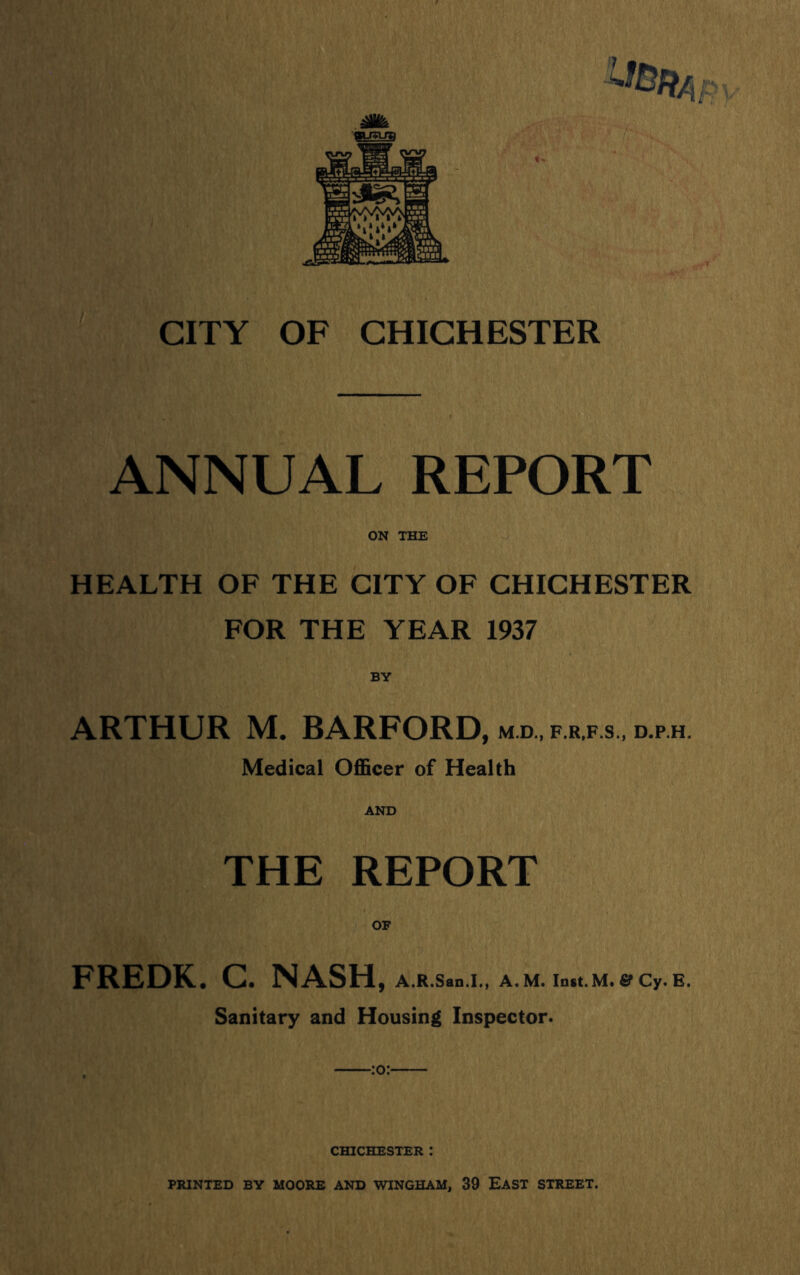 ANNUAL REPORT ON THE HEALTH OF THE CITY OF CHICHESTER FOR THE YEAR 1937 BY ARTHUR M. BARFORD, M.D., F.R,F.s., D.p.H. Medical Officer of Health AND THE REPORT OF FREDK. C. NASH, A.R.San.I., A.M. lotl.M.eCy.E. Sanitary and Housing Inspector. CHICHESTER :