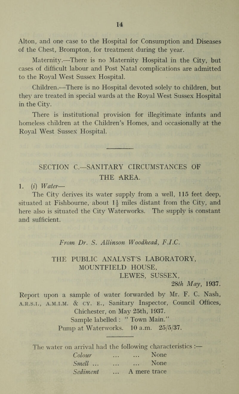 Alton, and one case to the Hospital for Consumption and Diseases of the Chest, Brompton, for treatment during the year. Maternity.—There is no Maternity Hospital in the City, but cases of difficult labour and Post Natal complications are admitted to the Royal West Sussex Hospital. Children.^—There is no Hospital devoted solely to children, but they are treated in special wards at the Royal West Sussex Hospital in the City. There is institutional provision for illegitimate infants and homeless children at the Children’s Homes, and occasionally at the Royal West Sussex Hospital. SECTION C.—SANITARY CIRCUMSTANCES OF THE AREA. 1. {i) Water— The City derives its water supply from a well, 115 feet deep, situated at Fishbourne, about IJ miles distant from the City, and here also is situated the City Waterworks. The supply is constant and sufficient. From Dr. S. Allinson Woodhead, F.I.C. THE PUBLIC ANALYST’S LABORATORY, MOUNTFIELD HOUSE, LEWES, SUSSEX, 28//? May, 1937. Report upon a sample of water forwarded by Mr. F. C. Nash, A.R.S.I., A.M.i.M. & CY. E., Sanitary Inspector, Council Offices, Chichester, on May 25th, 1937. Sample labelled : “ Town Main.” Pump at Waterworks. 10 a.m. 25/5/37. The water on arrival had the following characteristics :— Colour ... ... None Smell None Sediment ... A mere trace