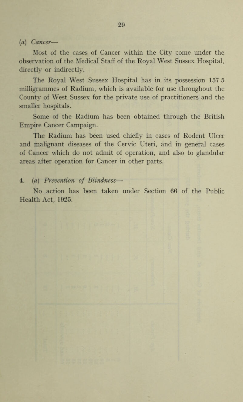 (a) Cancer— Most of the cases of Cancer within the City come under the obser\'ation of the Medical Staff of the Royal West Sussex Hospital, directly or indirectly. The Royal West Sussex Hospital has in its possession 157.5 milligrammes of Radium, which is available for use throughout the County of M'est Sussex for the private use of practitioners and the smaller hospitals. Some of the Radium has been obtained through the British Empire Cancer Campaign. The Radium has been used chiefly in cases of Rodent Ulcer and malignant diseases of the Cervic Uteri, and in general cases of Cancer which do not admit of operation, and also to glandular areas after operation for Cancer in other parts. 4. (a) Prevention of Blindness— No action has been taken under Section 66 of the Public Health Act, 1925.