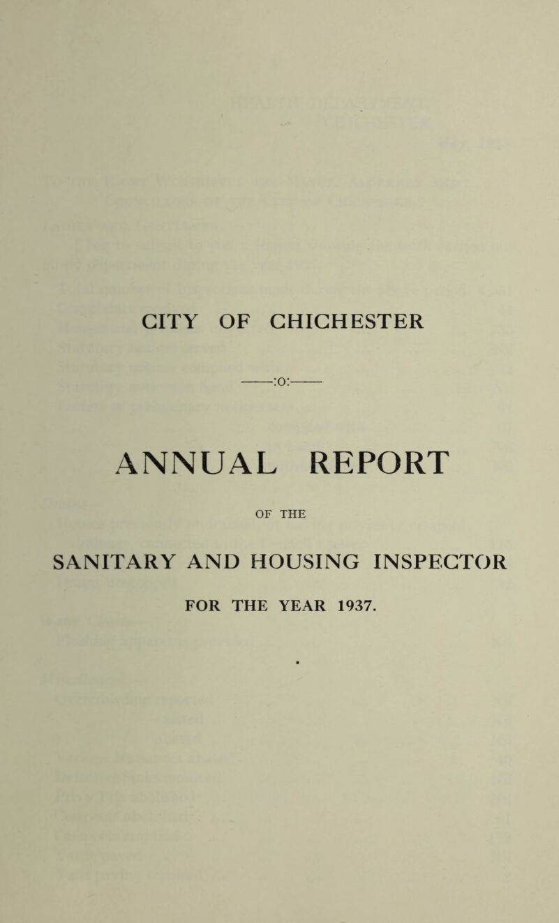 CITY OF CHICHESTER ANNUAL REPORT OF THE SANITARY AND HOUSING INSPECTOR FOR THE YEAR 1937.