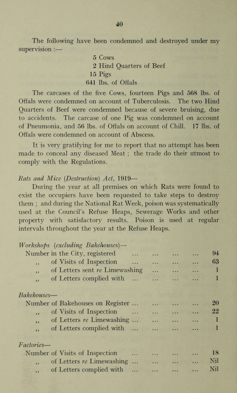 The following have been condemned and destroyed under my supervision :—• 5 Cows 2 Hind Quarters of Beef 15 Pigs 641 lbs. of Offals The carcases of the five Cows, fourteen Pigs and 568 lbs. of Offals were condemned on account of Tuberculosis. The two Hind Quarters of Beef were condemned because of severe bruising, due to accidents. The carcase of one Pig was condemned on account of Pneumonia, and 56 lbs. of Offals on account of Chill. 17 lbs. of Offals were condemned on account of Abscess. It is ver}^ gratifying for me to report that no attempt has been made to conceal any diseased Meat ; the trade do their utmost to comply with the Regulations. Rats and Mice (Destruction) Act, 1919— During the year at all premises on which Rats were found to exist the occupiers have been requested to take steps to destroy them ; and during the National Rat Week, poison was systematically used at the Council’s Refuse Heaps, Sewerage Works and other property with satisfactory results. Poison is used at regular intervals throughout the year at the Refuse Heaps. Workshops (excluding Bakehouses)— Number in the City, registered ,, of Visits of Inspection ,, of Letters sent re Limewashing ,, of Letters complied with 94 63 1 1 Bakehouses— Number of Bakehouses on Register ... ,, of Visits of Inspection ,, of Letters re Limewashing ... ,, of Letters complied with 20 22 1 1 Factories— Number of Visits of Inspection ,, of Letters re Limewashing ... ,, of Letters complied with 18 Nil Nil