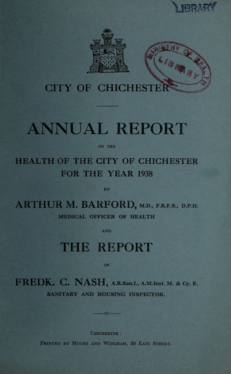 ANNUAL REPORT ' \ ON THE HEALTH OF THE CITY OF CHICHESTER FOR THE YEAR 1938 BY ARTHUR M. BARFORD, m.d., d.p.h. MEDICAL OFFICER OF HEALTH AND THE REPORT OF FREDK. G. NASH, A.R.San.I., A.M.Inst. M. &Cy. E. SANITARY AND HOUSING INSPECTOR. Chichester ; Printed by Moore and Wingham, 39 East Street.