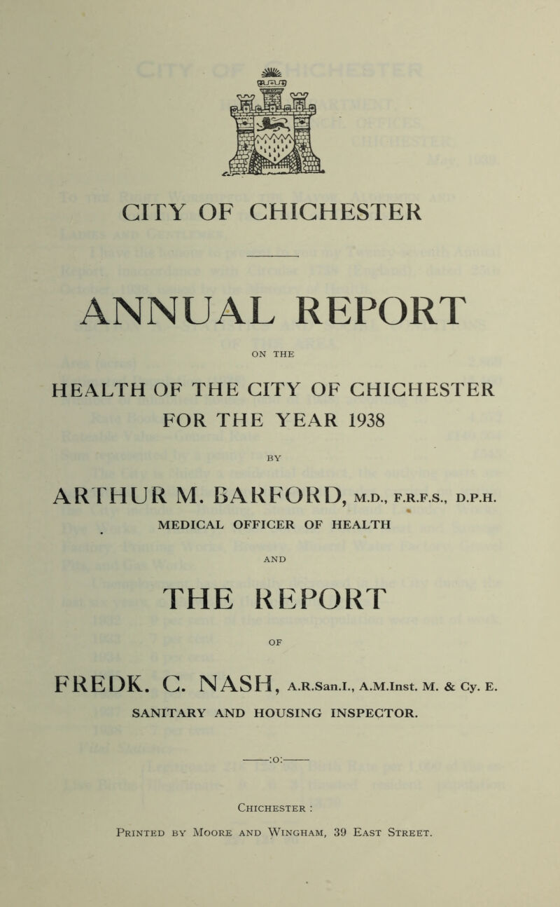 ANNUAL REPORT ON THE HEALTH OF THE CITY OF CHICHESTER FOR THE YEAR 1938 BY ARTHUR M. BARFORD, m.d., f.r.f.s., d.p.h. MEDICAL OFFICER OF HEALTH AND THE REPORT OF FREDK. G. NASH , A.R.San.I., A.M.Inst. M. & Cy. E. SANITARY AND HOUSING INSPECTOR. Chichester :