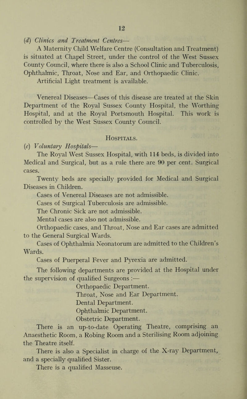 (d) Clinics and Treatment Centres— A Maternity Child Welfare Centre (Consultation and Treatment) is situated at Chapel Street, under the control of the West Sussex County Council, where there is also a School Clinic and Tuberculosis, Ophthalmic, Throat, Nose and Ear, and Orthopaedic Clinic. Artificial Light treatment is available. Venereal Diseases—Cases of this disease are treated at the Skin Department of the Royal Sussex County Hospital, the Worthing Hospital, and at the Royal Portsmouth Hospital. This work is controlled by the West Sussex County Council. Hospitals. [e) Voluntary Hospitals— The Royal West Sussex Hospital, with 114 beds, is divided into Medical and Surgical, but as a rule there are 90 per cent. Surgical cases. Twenty beds are specially provided for Medical and Surgical Diseases in Children. Cases of Venereal Diseases are not admissible. Cases of Surgical Tuberculosis are admissible. The Chronic Sick are not admissible. Mental cases are also not admissible. Orthopaedic cases, and Throat, Nose and Ear cases are admitted to the General Surgical Wards. Cases of Ophthalmia Neonatorum are admitted to the Children’s Wards. Cases of Puerperal Fever and Pyrexia are admitted. The following departments are provided at the Hospital under the supervision of qualified Surgeons :— Orthopaedic Department. Throat, Nose and Ear Department. Dental Department. Ophthalmic Department. Obstetric Department. There is an up-to-date Operating Theatre, comprising an Anaesthetic Room, a Robing Room and a Sterilising Room adjoining the Theatre itself. There is also a Specialist in charge of the X-ray Department, and a specially qualified Sister. There is a qualified Masseuse,