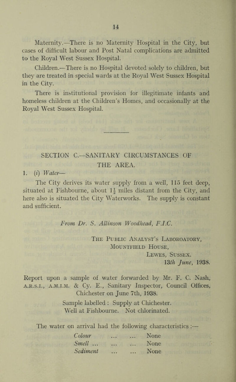 Maternity.—There is no Maternity Hospital in the City, but cases of difficult labour and Post Natal complications are admitted to the Royal West Sussex Hospital. Children.—There is no Hospital devoted solely to children, but they are treated in special wards at the Royal West Sussex Hospital in the City. There is institutional provision for illegitimate infants and homeless children at the Children’s Homes, and occasional^ at the Royal West Sussex Hospital. SECTION C.—SANITARY CIRCUMSTANCES OF THE AREA. 1. (z) Water— The City derives its water supply from a well, 115 feet deep, situated at Fishbourne, about IJ miles distant from the Cit}, and here also is situated the City Waterworks. The supply is constant and sufficient. From Dr. S. Allinson Woodhead, F.I.C. The Public Analyst’s Laboroatory, Mountfield House, Lewes, Sussex. mh June, 1938. Report upon a sample of water forwarded by Mr. F. C. Nash, A.R.S.I., A.M.i.M. & Cy. E., Sanitary Inspector, Council Offices, Chichester on June 7th, 1938. Sample labelled : Supply at Chichester. Well at Fishbourne. Not chlorinated. The water on arrival had the following characteristics :— Colour Smell ... Sediment None None None