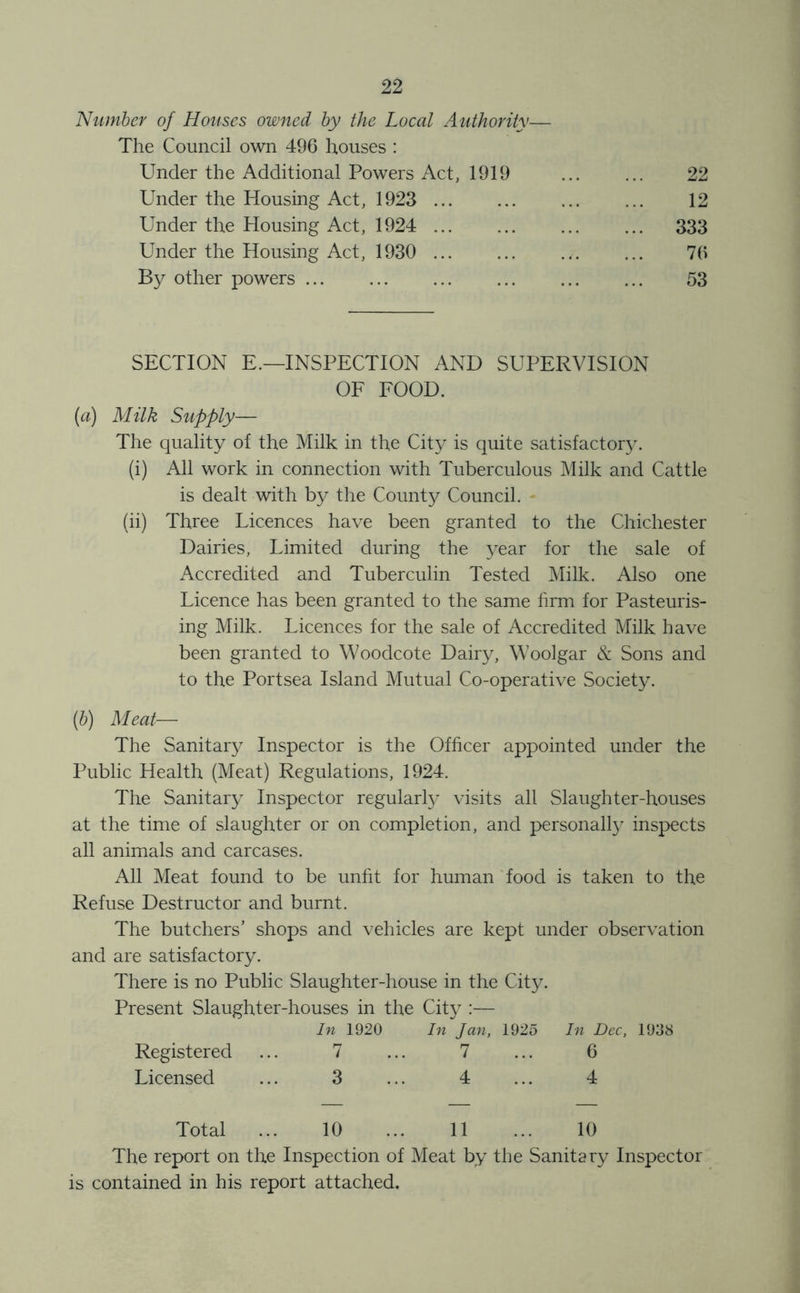 ’Number of Houses owned by the Local Authority— The Council own 496 houses : Under the Additional Powers Act, 1919 ... ... 22 Under the Housing Act, 1923 ... ... 12 Under the Housing Act, 1924 ... ... ... ... 333 Under the Housing Act, 1930 ... ... ... ... 76 By other powers 53 SECTION E.—INSPECTION AND SUPERVISION OF FOOD. (a) Milk Supply— The quality of the Milk in the City is quite satisfactor3\ (i) All work in connection with Tuberculous Milk and Cattle is dealt with by the County Council. (ii) Three Licences have been granted to the Chichester Dairies, Limited during the ^'■ear for the sale of Accredited and Tuberculin Tested Milk. Also one Licence has been granted to the same hrm for Pasteuris- ing Milk. Licences for the sale of Accredited Milk have been granted to Woodcote Dairy, Woolgar & Sons and to the Portsea Island Mutual Co-operative Society. (&) Meat— The Sanitar}^ Inspector is the Officer appointed under the Public Health (Meat) Regulations, 1924. The Sanitar}^ Inspector regularffi visits all Slaughter-houses at the time of slaughter or on completion, and personall}^ inspects all animals and carcases. All Meat found to be unht for human food is taken to the Refuse Destructor and burnt. The butchers’ shops and vehicles are kept under observation and are satisfactory. There is no Public Slaughter-house in the City. Present Slaughter-houses in the City :— In 1920 In Jan, 1925 In Dec, 1938 Registered 7 7 6 Licensed 3 4 4 Total 10 11 10 The report on the Inspection of Meat by the Sanitary Inspector is contained in his report attached.