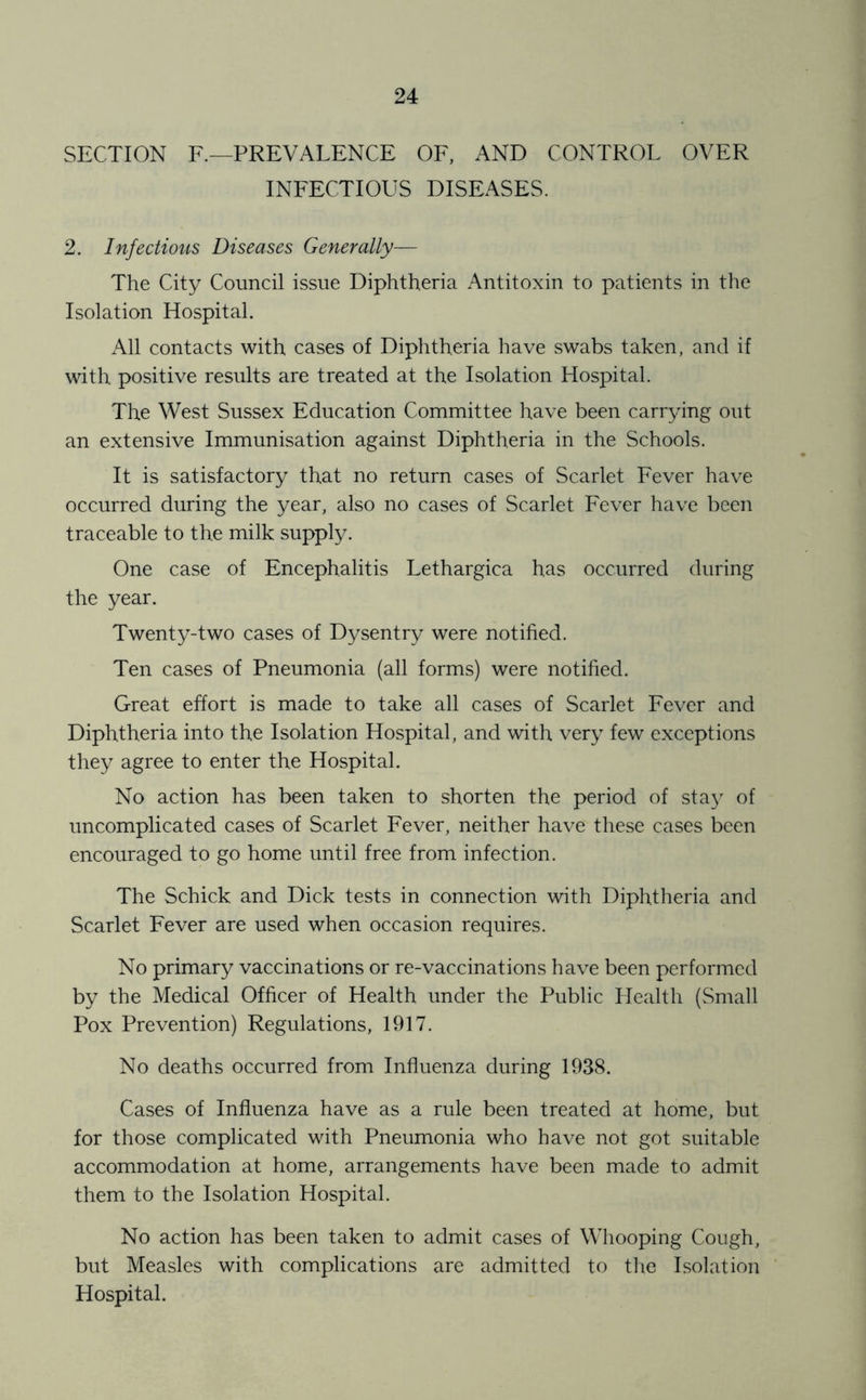 SECTION F.—PREVALENCE OF, AND CONTROL OVER INFECTIOUS DISEASES. 2. Infectious Diseases Generally— The City Council issue Diphtheria Antitoxin to patients in the Isolation Hospital. All contacts with cases of Diphtheria have swabs taken, and if with positive results are treated at the Isolation Hospital. The West Sussex Education Committee have been carrying out an extensive Immunisation against Diphtheria in the Schools. It is satisfactory that no return cases of Scarlet Fever have occurred during the year, also no cases of Scarlet Fever have been traceable to the milk supply. One case of Encephalitis Lethargica has occurred during the year. Twenty-two cases of Dysentry were notified. Ten cases of Pneumonia (all forms) were notified. Great effort is made to take all cases of Scarlet Fever and Diphtheria into the Isolation Hospital, and with very few exceptions they agree to enter the Hospital. No action has been taken to shorten the period of sta}' of uncomplicated cases of Scarlet Fever, neither have these cases been encouraged to go home until free from infection. The Schick and Dick tests in connection with Diphtheria and Scarlet Fever are used when occasion requires. No primary vaccinations or re-vaccinations have been performed by the Medical Officer of Health under the Public Plealth (Small Pox Prevention) Regulations, 1917. No deaths occurred from Influenza during 1938. Cases of Influenza have as a rule been treated at home, but for those complicated with Pneumonia who have not got suitable accommodation at home, arrangements have been made to admit them to the Isolation Hospital. No action has been taken to admit cases of Whooping Cough, but Measles with complications are admitted to tlie Isolation Hospital.