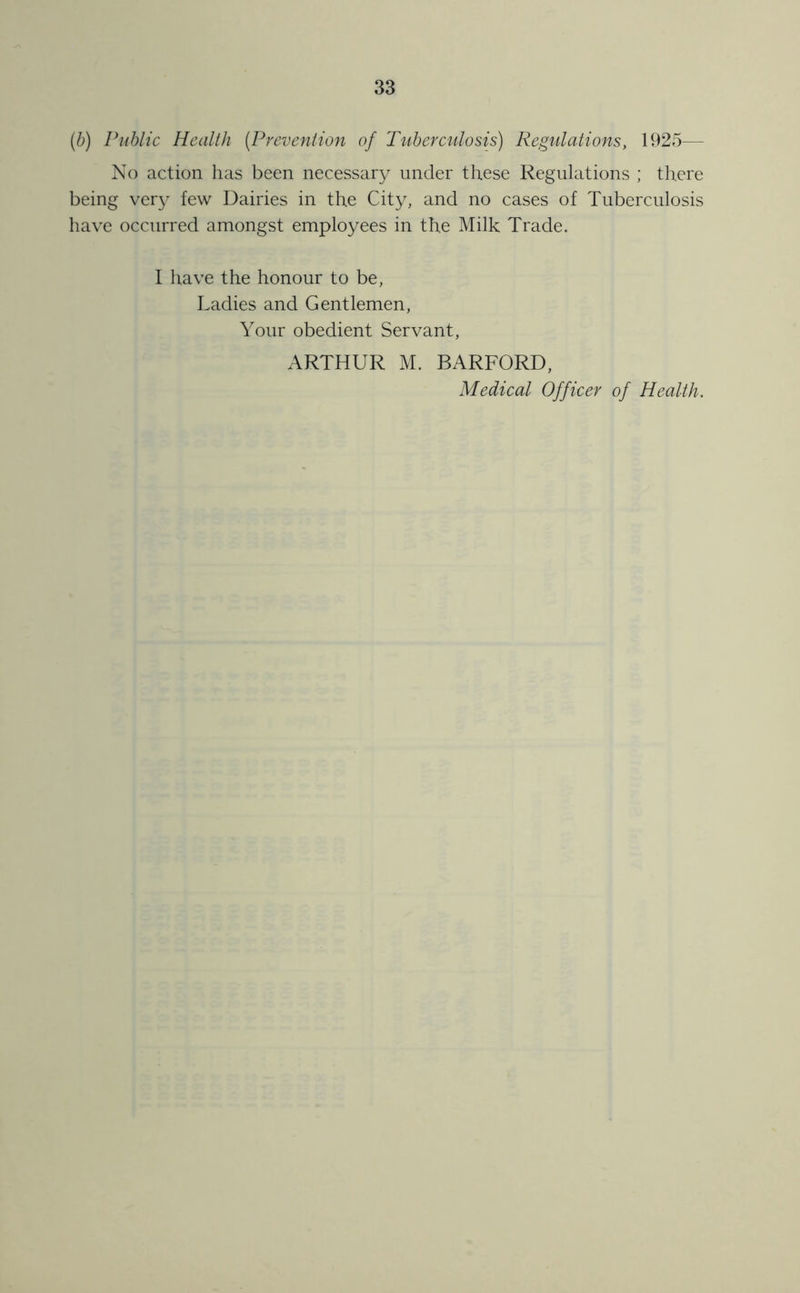 {b) Public Health (Prevention of Tviberculosis) Regulations, 1925— No action lias been necessary under these Regulations ; there being ver}^ few Dairies in the City, and no cases of Tuberculosis have occurred amongst employees in the Milk Trade. I have the honour to be, Ladies and Gentlemen, Your obedient Servant, ARTHUR M. BARFORD, Medical Officer of Health.