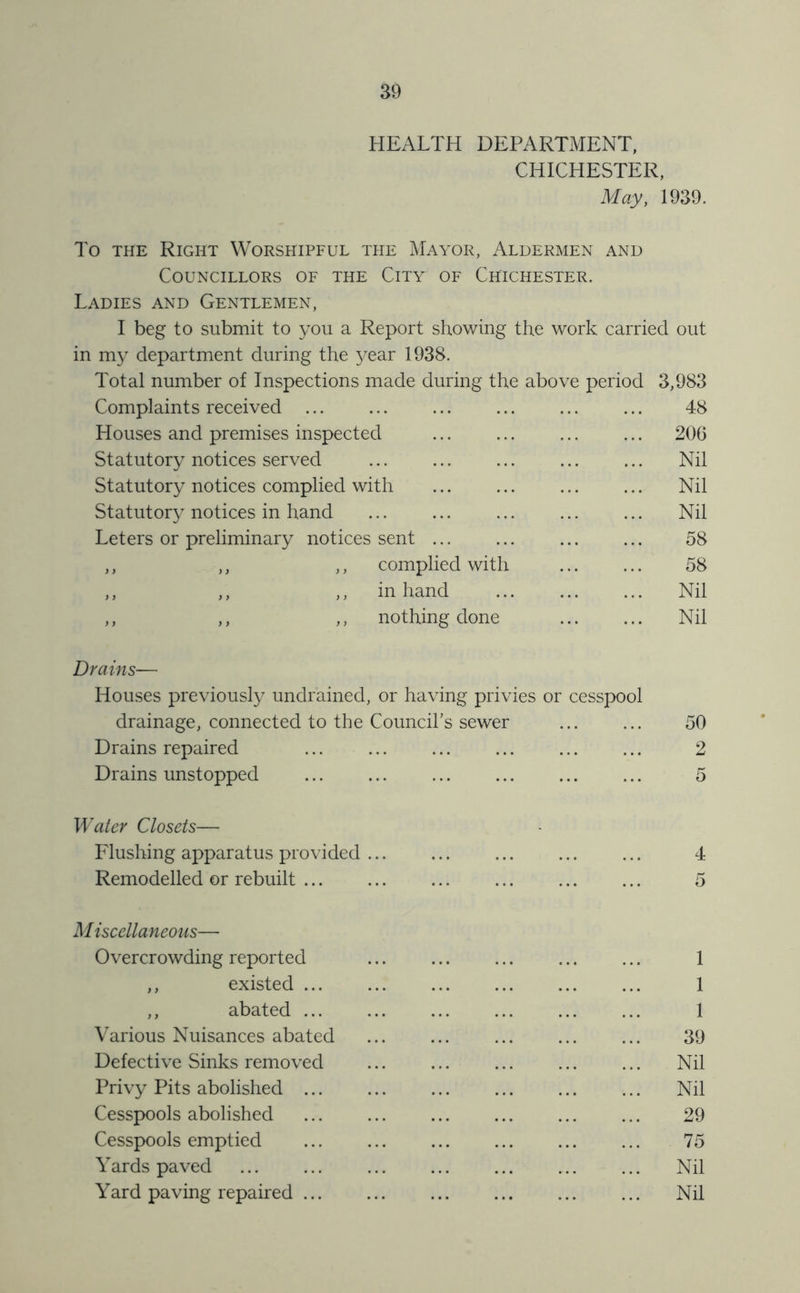 HEALTH DEPARTMENT. CHICHESTER, May, 1939. To THE Right Worshipful the Mayor, Aldermen and Councillors of the City of Chichester. Ladies and Gentlemen, I beg to submit to you a Report showing the work carried out in my department during the year 1938. Total number of Inspections made during the above period 3,983 Complaints received 48 Houses and premises inspected ... ... ... ... 206 Statutory notices served ... ... ... ... ... Nil Statutory notices complied with ... ... ... ... Nil Statutory notices in hand Nil Leters or preliminary notices sent ... ... ... ... 58 ,, ,, ,, complied with ... ... 58 ,, ,, ,, in hand ... ... ... Nil ,, ,, ,, nothing done Nil Drains— Houses previously undrained, or having privies or cesspool drainage, connected to the Council’s sewer ... ... 50 Drains repaired ... ... ... ... ... ... 2 Drains unstopped ... ... ... ... ... ... 5 Water Closets— Flushing apparatus provided ... ... ... ... ... 4 Remodelled or rebuilt ... ... ... ... ... ... 5 M iscellaneous— Overcrowding reported ... ... ... 1 ,, existed ... ... ... ... ... ... 1 ,, abated 1 Various Nuisances abated ... ... ... ... ... 39 Defective Sinks removed ... ... ... ... ... Nil Privy Pits abolished ... ... ... ... Nil Cesspools abolished 29 Cesspools emptied 75 Yards paved Nil Yard paving repaired ... ... ... ... Nil