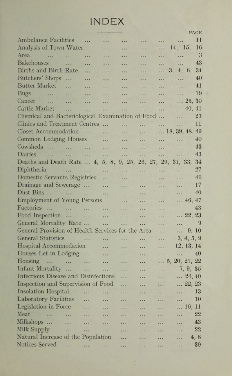 INDEX Ambulance Facilities PAGE 11 Analysis of Town Water .' 14, 15, 16 Area 3 Bakehouses 43 Births and Birth Rate 3, 4, 6, 34 Butchers’ Shops ... 40 Butter Market 41 Bugs 19 Cancer 25, 30 Cattle Market 40, 41 Chemical and Bacteriological Examination of Food ... ... 23 Clinics and Treatment Centres 11 Closet Accommodation 18,39,48,49 Common Lodging Houses 40 Cowsheds ... 43 Dairies 43 Deaths and Death Rate ... 4, 5, 8, 9, 25, 26, 27, 29, 31, 33, 34 Diphtheria 27 Domestic Servants Registries 46 Drainage and Sewerage 17 Dust Bins ... 40 Employment of Young Persons 46, 47 Factories 43 Food Inspection 22, 23 General Mortality Rate ... 9 General Provision of Health Services for the Area ... ... 9,10 General Statistics 3, 4, 5, 9 Hospital Accommodation 12, 13, 14 Houses Let in Lodging ... 40 Housing 5, 20, 21, 22 Infant Mortality ... 7, 9, 35 Infectious Disease and Disinfections ... 24, 40 Inspection and Supervision of Food 22,23 Insolation Hospital 13 Laboratory Facilities 10 Legislation in Force 10, 11 Meat 22 Milkshops ... 43 Milk Supply 22 Natural Increase of the Population 4, 8 Notices Served 39