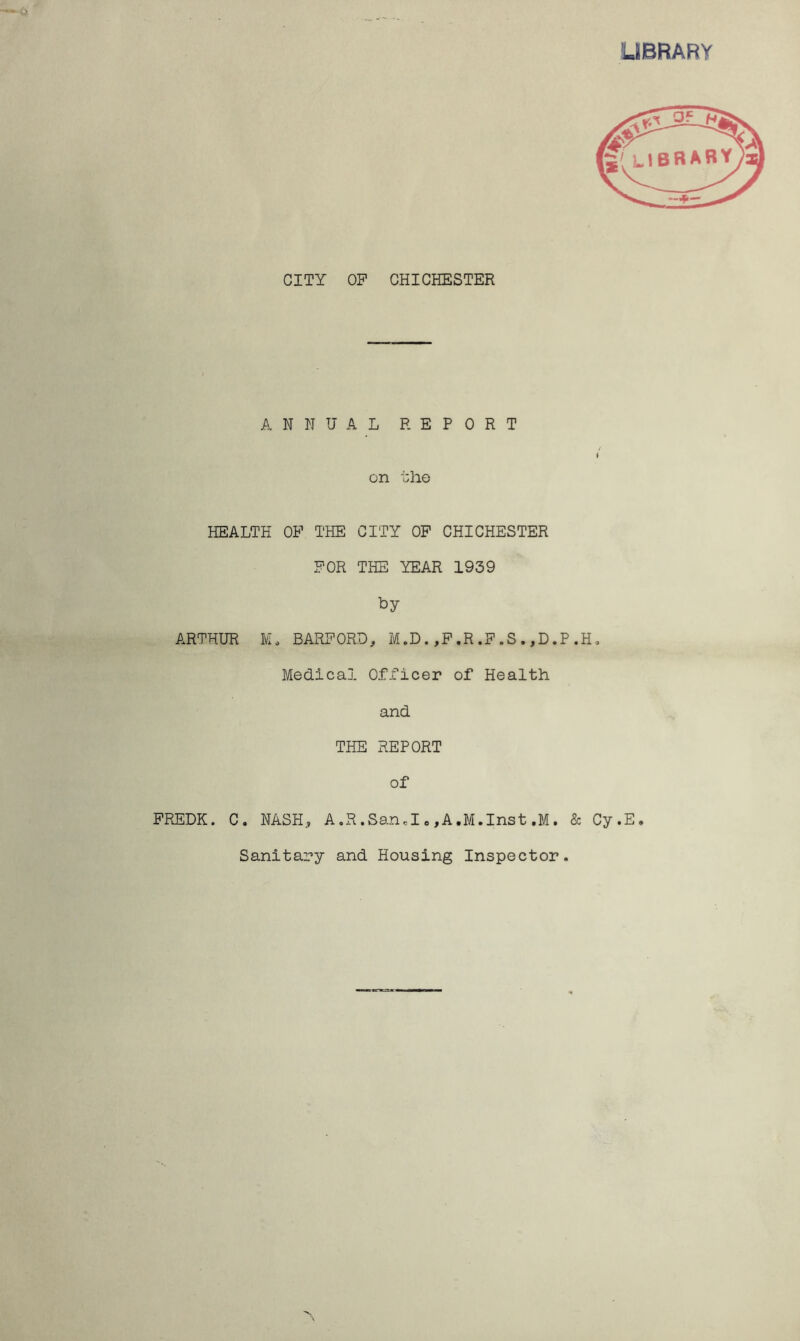 LIBRARY CITY OP CHICHESTER ANNUAL REPORT / I on the HEALTH OP THE CITY OP CHICHESTER POR THE YEAR 1939 by ARTHUR M. BARFORD, M.D.,F.R.F.S.,D.P.H. Medical Officer of Health and THE REPORT of FREDK. C. NASH, A.R.Sand . ,A.M.Inst .M. & Cy.E. Sanitary and Housing Inspector.