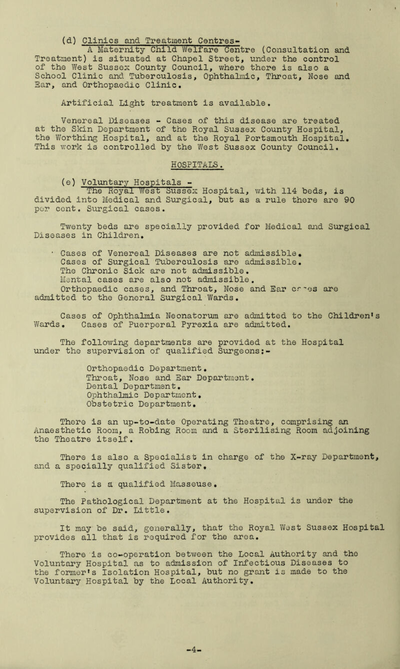 (d) Clinics and Treatment Centres- A Maternity Child Welfare Centre (Consultation and Treatment) is situated at Chapel Street, under the control of the West Sussex County Council, where there is also a School Clinic and Tuberculosis, Ophthalmic, Throat, Nose and Ear, and Orthopaedic Clinic. Artificial Light treatment is available. Venereal Diseases - Cases of this disease are treated at the Skin Department of the Royal Sussex County Hospital, the Worthing Hospital, and at the Royal Portsmouth Hospital. This work is controlled by the West Sussex County Council. HOSPITALS. (e) Voluntary Hospitals - The Royal West Sussex Hospital, with 114 beds, is divided into Medical and Surgical, but as a rule there are 90 per cent. Surgical cases. Twenty beds are specially provided for Medical and Surgical Diseases in Children. * Cases of Venereal Diseases are not admissible. Cases of Surgical Tuberculosis are admissible. The Chronic Sick are not admissible. Mental cases are also not admissible. Orthopaedic cases, and Throat, Nose and Ear cr-es are admitted to the General Surgical Wards. Cases of Ophthalmia Neonatorum are admitted to the Children’s Wards. Cases of Puerperal Pyrexia are admitted. The following departments are provided at the Hospital under the supervision of qualified Surgeons Orthopaedic Department. Throat, Nose and Ear Department. Dental Department. Ophthalmic Department, Obstetric Department, There is an up-to-date Operating Theatre, comprising an Anaesthetic Room, a Robing Room and a Sterilising Room adjoining the Theatre itself. There is also a Specialist in charge of the X-ray Department, and a specially qualified Sister, There is a qualified Masseuse, The Pathological Department at the Hospital is under the supervision of Dr. Little. It may be said, generally, that the Royal West Sussex Hospital provides all that is required for the area. There is co-operation between the Local Authority and the Voluntary Hospital as to admission of Infectious Diseases to the former’s Isolation Hospital, but no grant is made to the Voluntary Hospital by the Local Authority. -4-