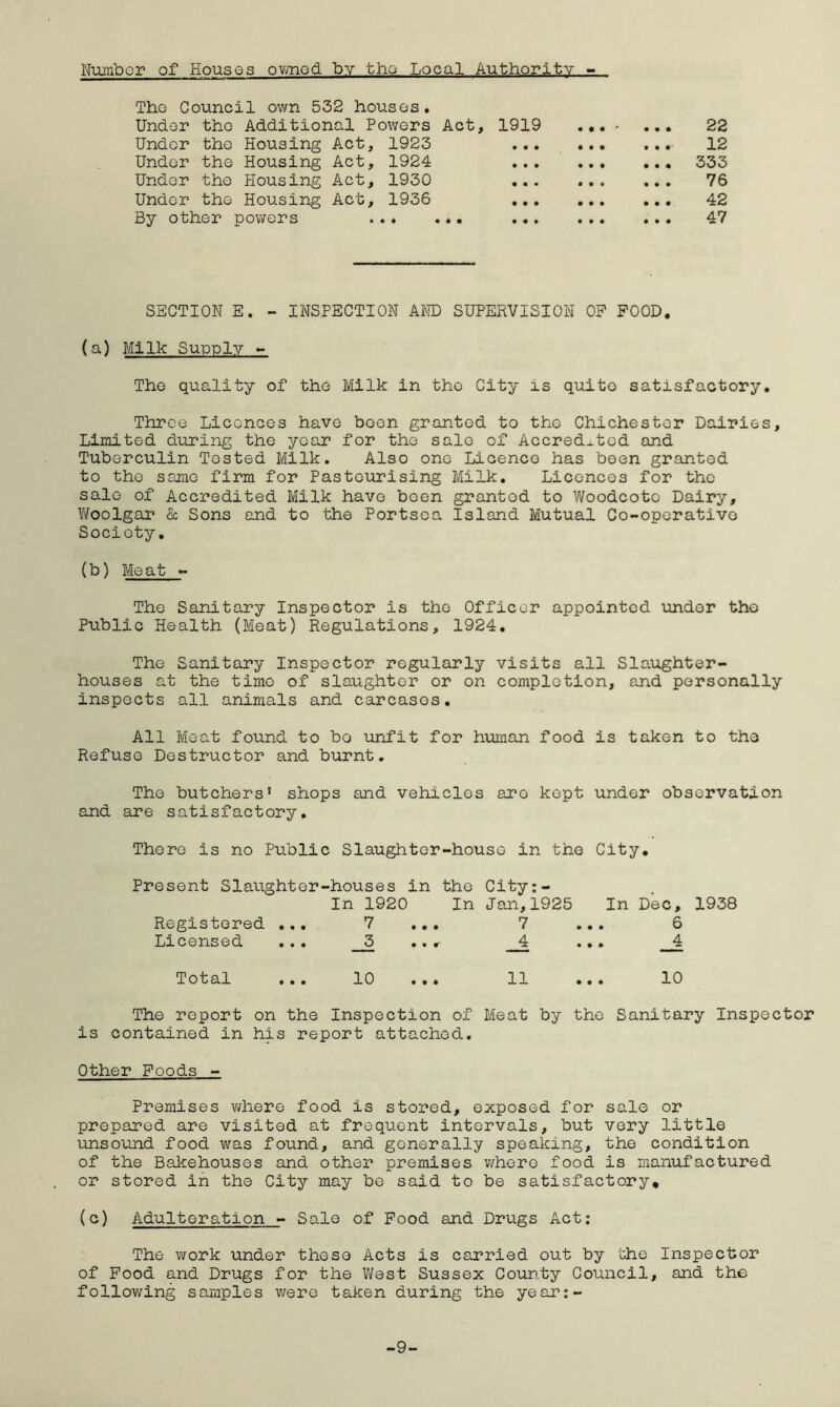 Number of Houses owned by tho Local Authority - The Council own 532 houses. Under tho Additional Powers Act, 1919 22 Under the Housing Act, 1923 - 12 Under the Housing Act, 1924 333 Under tho Housing Act, 1930 76 Under tho Housing Act, 1936 42 By other powers ... ... ... 47 SECTION E. - INSPECTION AND SUPERVISION OP FOOD. (a) Milk Supply - The quality of the Milk in tho City is quite satisfactory. Three Licences have boon granted to the Chichester Dairies, Limited during the year for the sale of Accredited and Tuberculin Tested Milk. Also one Licence has been granted to tho same firm for Pasteurising Milk. Licences for the sale of Accredited Milk havo been grantod to Woodcotc Dairy, Woolgar & Sons and to the Portsca Island Mutual Co-operative Society. (b) Meat - The Sanitary Inspector is the Officer appointed under tho Public Health (Meat) Regulations, 1924. The Sanitary Inspector regularly visits all Slaughter- houses at the time of slaughter or on completion, and personally inspects all animals and carcases. All Meat found to bo unfit for human food is taken to tho Refuse Destructor and burnt. The butchers5 shops and vehicles aro kept under observation and are satisfactory. There is no Public Slaughter-house in the City. Present Slaughter-houses in the City:- In 1920 In Jan,1925 In Dec, 1938 Registered ... 7 ... 7 ... 6 Licensed ... _J3 ..r __4 ... _4 Total ... 10 ... 11 ... 10 The report on the Inspection of Meat by the Sanitary Inspector is contained in his report attached. Other Foods - Premises where food is stored, exposed for sale or prepared are visited at frequent intervals, but very little unsound food was found, and generally speaking, the condition of the Bakehouses and other premises where food is manufactured or stored in the City may be said to be satisfactory* (c) Adulteration - Sale of Food and Drugs Act: The work under these Acts is carried out by the Inspector of Food and Drugs for the West Sussex County Council, and the following samples were taken during the year:- -9-