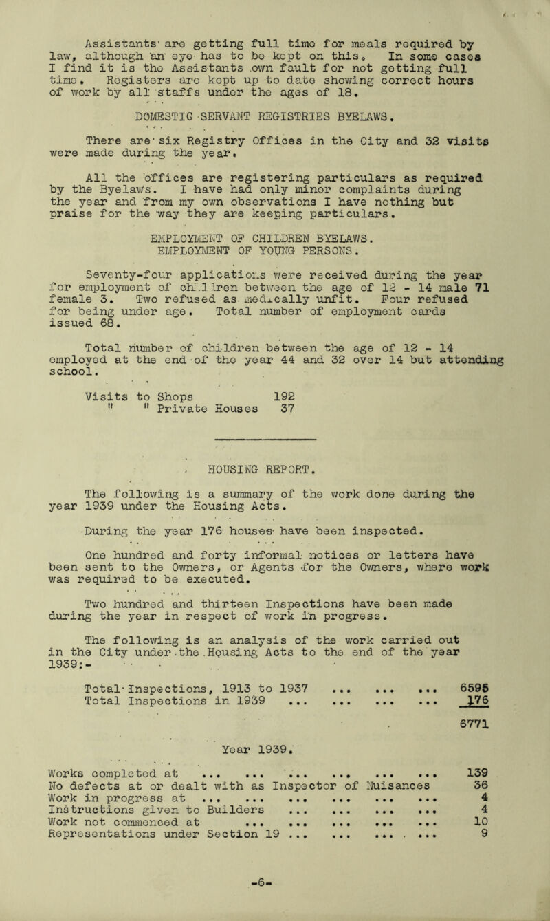 Assistants’ arc getting full timo for meals roquired by law, although 'an' eye- has to be- kept on this. In some cases I find it is tho Assistants .own fault for not getting full time. Registers aro kept up to date showing correct hours of work by all staffs under the ages of 18. DOMESTIC SERVANT REGISTRIES BYELAWS. • « • There are1six Registry Offices in the City and 32 visits were made during the year. All the offices are registering particulars as required by the Byelaws. I have had only minor complaints during the year and from my own observations I have nothing but praise for the way they are keeping particulars. EMPLOYMENT OF CHILDREN BYELAWS. EMPLOYMENT OF YOUNG PERSONS. Seventy-four applications were received during the year for employment of ch.]Iren between the age of 12 - 14 male 71 female 3. Two refused as medically unfit. Four refused for being under age. Total number of employment cards issued 68. Total number of children between the age of 12 - 14 employed at the end of tho year 44 and 32 over 14 but attending school. Visits to Shops 192   Private Houses 37 HOUSING REPORT. The following is a summary of the work done during the year 1939 under the Housing Acts. During the year 176- houses- have been inspected. One hundred and forty informal notices or letters have been sent to the Owners, or Agents for the Owners, where work v/as required to be executed. Two hundred and thirteen Inspections have been made during the year in respect of work in progress. The following is an analysis of the work carried out in the City under.the.Housing Acts to the end of the year 1939:- Total-Inspections, 1913 to 1937 ... 6595 Total Inspections in 1939 176 6771 Year 1939. Works completed at ... ... ... ... ... .. No defects at or dealt with as Inspector of Nuisances Work in progress at Instructions given to Builders Work not commenced at ... Representations under Section 19 139 36 4 4 10 9 -6-