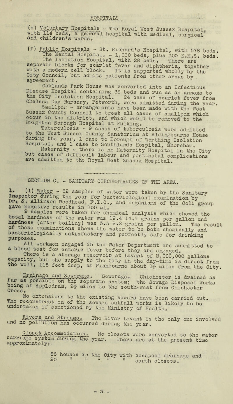 HOSPITALS (e) Voluntary Hospitals ^ The Royal West Sussex Hospital, with 114 beds, a general hospital with liiedical, surgical and children's wards. FuWc Hospitals - St. Richard's Hospital, with 578 beds. The Mental Hospital, - 1,030 beds, plus 300 E.M.S. beds. The Isolation Hospital, with 23 beds. There ‘are separate blocks for scarlet fever and diphtheria, together with a iiiodern cell block. It is supported wholly by the City Council, but adiiiits patients fron other areas by agreement. Oaklands Park House was converted into an Infectious Disease Hospital containing 38 beds and run as an annexe to the City Isolation Hospital. 24 case of scarlet fever from Chelsea Day Nursery, Petworth, wore admitted during the year. Smallpoi: ~ arrangements have been made with the West Sussex County Council to treat all cases of smallpox which occur in tne district, and which would be removed to the Brighton Borough Hospital at Pulking. Tuberculosis ~ 9 cases of tuberculosis wore admitted to the West Sussex County Sanatorium at Aldingbourne House during the year, 1 case to Borough of Worthing Isolation Hospital, and 1 case to Southlands Hospital, Shoroharii. Maternity - there is no Maternity Hospital in the City but cases of difficult labour and post-natal complications are admitted to the Royal West Sussex Hospital. SECTION C. - SANITARY CIRCTOISTANCES OF THE AREA. 1. (1) Walter - 52 samples of water wore taken by the Sanitary Inspector during the year for bacteriological examination by Dr, 5. Allinson Woodhead, P.I.C., and organisms of the Coli group gave negative results in 100 ml. 2 saraples wore taken for chemical analysis which showed the total hardness of the water was 19,4 14.5 grains per gallon and (after boiling) was 3.3 2.2 grains per gallon. The result 01 these examinations shows tho water to bo both chemically and bactoriologically satisfactory and perfectly safe for drinking purposes, ^ -^ll workmen engaged in tho Water Department arc submitted to a blood test for enteric fever before they are engaged. There is a storage reservoir at Lavant of 2,000,000 gallons capacity, but the supply to tho City in the day-timo is direct from tho well, 115 feet deep, at Fishbournc about ij miles from tho City. « Sewerage. Sewerage. Chichester is drained as lar as possible on the separate system; tho Sewage Disposal Works Doing at Applcdram, 2^ miles to the south-west from Chichester Cross, No extensions to tho existing sewers have boon carried out, Tho reconstruction of tho sewage outfall works is likely to be undertaken if sanctioned by the Ministry of Health, .und » fhc River Lavant is tho only ono involved ana no pollution has occurred during tho year. -QAosQ“fc Accommodation. No closets wore converted to the water carriago system during the year. There are at the present time appr oximat oly:- 56 houses in tho City with cesspool drainage and 20 ” ” earth closets,*