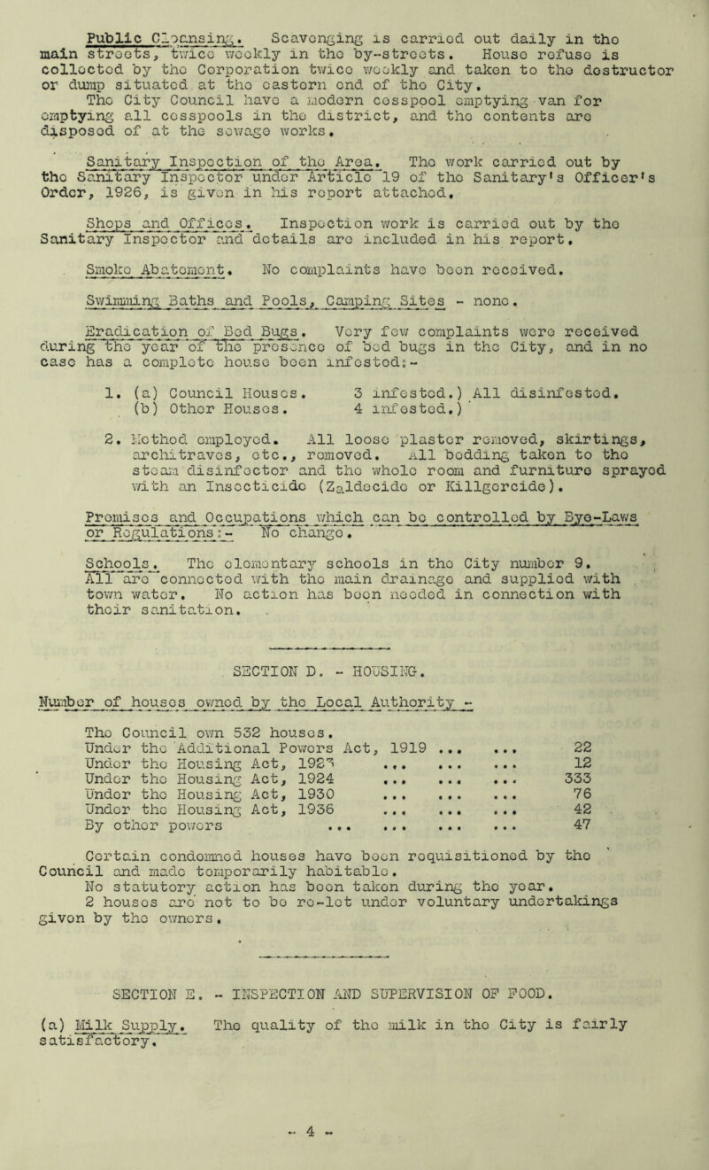 Public Cloc-nsing, Scavonging is carriod out daily in tho main stroots, twice v/cokly in tho by-streots. House rofuso is collected by the Corporation twice weekly and taken to tho destructor or dump situated at tho eastern end of tho City* Tho City Council have a modern cesspool emptying van for emptying all cesspools in the district, and tho contents arc disposed of at the sewage works* Sani’ of tho Area, Tho work carried out by the Sanitary Inspector under Article 19 of tho Sanitary's Officer's Order, 1926, is given in his report attached. Offices, Inspection work is carriod out by tho Sanitary Inspector and^dotails are included in his report. Smoko Abatomont, No complaints have boon received, Swirmiiing Baths and Pools, Camping Sites - none. Eradication of Bod Bugs. Very few complaints were received during the yedTr^ of 1:lie' pVosence of bed bugs in tho City, and in no case has a complete house boon infostod;- 1. (a) Council Houses. 3 infested.) All disinfested, (b) Other Houses. 4 infested.)’ 2, Hothod employed. All loose plaster removed, skirtings, architraves, etc., removed. All bedding taken to tho stoai'.i disinfector and tho whole room and furniture sprayed with an Insocticidc (Zaldecide or Killgcrcido). Promises and Occupations which .can bo controlled by Bye-Lav/s or' Regulati onsf>- '* No chaiigo , Schools, The olomontarj’- schools in tho City number 9, nT ^aro connected with the main drainage and supplied with town water. No action has been needed in connection with their sanitation. . SECTION D. - HOUSING. Number of houses ov/nod by tho Local Authority - Tho Council own 532 houses. Under the Additional Powers Act, 1919 22 Under the Housing Act, 1923 12 Under tho Housing Act, 1924 333 Under tho Housing Act, 1930 76 Under tho Housing Act, 1936 42 By other powers . 47 Certain condemned houses have been requisitioned by tho Council and made temporarily habitable. No statutory action has boon taken during tho year, 2 houses ej?d not to bo re-let under voluntary undertakings given by the owners. SECTION E. - INSPECTION AND SUPERVISION OF FOOD. (a) til Ik Supply. Tho quality of tho milk in tho City is fairly satisfactory.