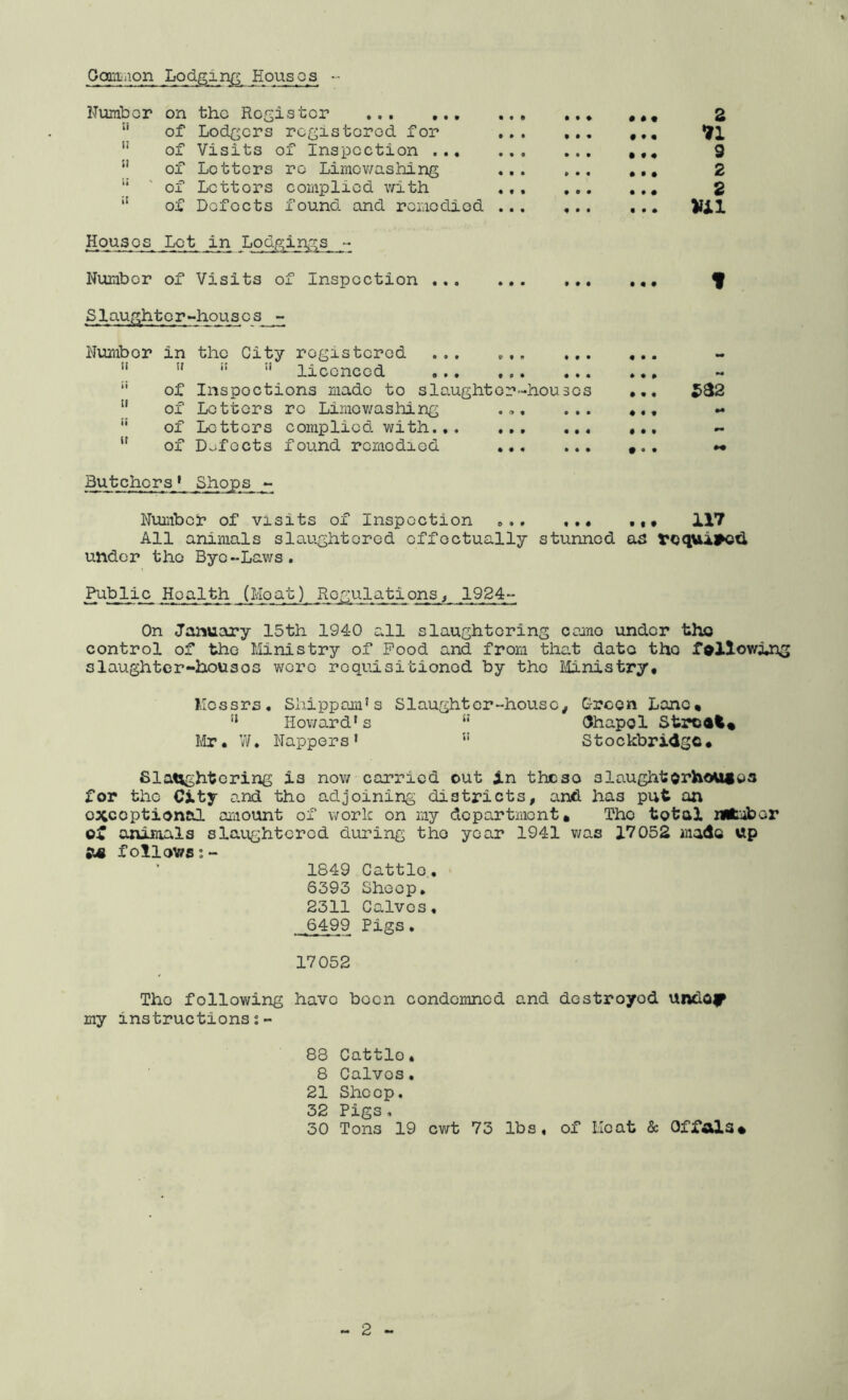 Gomiiiion Lodging Eousos Fumbor on the ... ‘‘ of Lodgers registered for ” of Visits of Inspection .., ” of Letters re Limev/ashing '* ' of Letters complied with *' of Defects found and remedied Houses Lot in Lodgings - Number of Visits of Inspection .,. Z 11 9 2 2 • • • • « • f Slaughterhouses - Number in the City registered ...    ” licenced “ of Inspections made to slo.ught or'-houses  of Letters re Limev/ashing , „. ... of Letters complied with  of Defects found remedied Butchers * Shops »- Numbei* of visits of Inspection 117 All animals slaughtered effectually stunned as rcq>il#o^ under the Bye-Laws. Public Health (Moat) Regulations^ 1924- On January 15th 1940 all slaughtering cemo under tho control of tho Ministry of Pood and from that date the fallowing slaughter-houses were requisitioned by tho Ministry* Messrs. Siiippom's Slaughter-house, Green Lone* Howard's “ (Jhapol Strodi* Llr. vV. Nappers ' ” Stockbridge* Slatvghtoring is nov/ carried out in these slaughtorhouios for the City and the adjoining districts, and has put an oxcoptienal amount of work on my department* Tho total niiiiibor of animals slaughtered during tho year 1941 was 17052 mado up follows:- 1849 Cattle. 6393 Sheep. 2311 Calves. 6499 Pigs. 17052 Tho following have been condemned and destroyed undO|^ my instructions:- 88 Cattlo. 8 Calves. 21 Sheep. 32 Pigs, 30 Tons 19 cwt 73 lbs. of Heat & Offals*