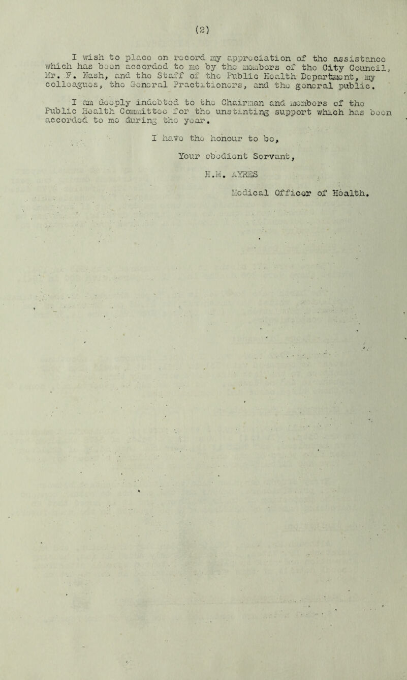 I wish to placo on record my appreciation of the assistance which has boon accorded to me by the members of the Oity Council^ Mr. .F. Nash, and the Staff of the Public Health Department, my colleagues, the Ceneral Practitioners, and the general public. I am deeply indebted to the Chairman and members of tho Public Health Committee for tho unstinting support which has boon accorded, to me during the year. I have the honour to be. Your obedient Servant, H.la. AYRES