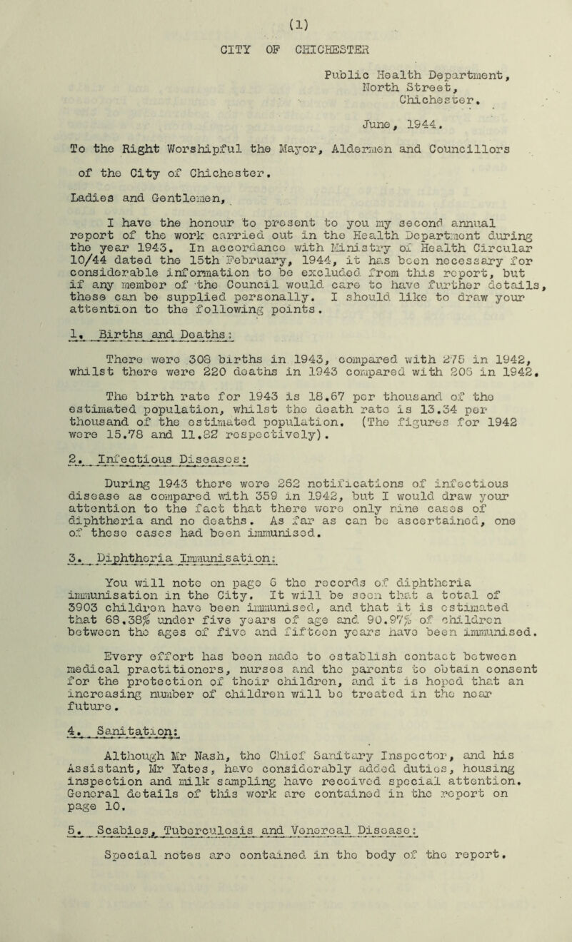 CITY OP CHI CHESTER Public Health Department, North Street, Chichest;er* June, IS44, To the Right Worshipful the Mayor, Alderaien and Councillors of the City of Chichester, Ladies and Gentlemen, I have the honour to present to you my second annual report of the work carried out in the Health Department during the year 1943, In accordance with Ministry oi Health Circular 10/44 dated the 15th February, 1944, it has been necessary for considerable infonnation to be excluded from this report, but if any member of 'the Council would care to have further details, these can bo supplied personally. I should like to draw your attention to the following points. 1, Births and poaths; There wero 303 births in 1943, compared with in 1942, whilst there were 220 deaths in 1943 compared with 206 in 1942, The birth rate for 1943 is 18.67 per thousand of the estimated population, whilst the death rate is 13,34 per thousand of the ostimated population, (The figures for 1942 wore 15,78 and 11,82 respectively). 2, Im’ectipus Diseases; During 1943 thore wore 262 notifications of infectious disease as compared with 359 in 1942, but I would draw your attention to the fact that there wero only nine cases of diphtheria and no deaths. As far as can be ascertained, one of these cases had been iraraunisod. 3, Diphthoria Immunisat ion; You will note on pago 6 the records of d-iphtheria immunisation in the City. It v/ill be soon that a total of 3903 childron have been immunised, and that it is estimated that 68,38^ under five years of age and 90,97% of: children between the ages of five and fifteen years have been inmiunised. Every effort has boon ms-de to establish contact between medical pr8.ctitioners, nursos and the parents to obtain consent for the protection of their childron, and. it is hoped that an increasing nuj-.iber of childron will bo treated in the near future, 4, Sanitatipn; Although Mr Nash, the Ciiief Sanitary Inspector, and his Assistant, Mr Yates, have considerably added duties, housing inspection and milk scunpling have received special attention. General details of tliis work arc contained in the report on page 10. 5, _ Scabies.,. Tuborculosis and Vone real Disease; Special notes are contained in the body of the report.