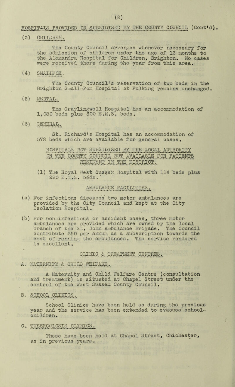 (S) HOSPj:TAX^, OR SUBSIPISKD SY THE COUITTY COUNCIL. (Cont»d). (3) OnilDPvER.. The County Council arranges whenever necessary for the ad-ills si on of children under the age of 12 raonths to the Alexandra Hospital for Children, Brighton, No cases were received there during the year from this area, (4) The County Council's reservation of two beds in the Brighton Small-Pox Hospital at Fulking r02:‘iains unchanged. (5) Iv-lllTOAL.. The Graylingwell Hospital has an acconmiodation of 1,000 beds plus 300 E.il.S, beds. (5) GENE_RAL.^ St. Richard's Hospital has an accommodation of 57S beds which are available for general cases, HOSPITALS^ NOT SIJBSIfilSKD. BY THE. LOCAL AUTHORITY OR'iH^^'coaiAY COmTciL'but AVAILA:eLE_'for patients (1) The Royal Hest Sussex Hospital with 114 beds plus 220 E .LI.S , beds . ^iBUJ^NCE FACILITIES. (a) For infectious diseases tv/o motor ambulances are provided b^r the City Council and kept at the City Isolation Hospital. (b) For non-inJTectious or accident cases, three motor aiiibulances awre provided which are owned by the local branch of the St. John Ambulance Brigade. The Council contribute £50 per annuiTi as a subscription towards the cost of running the ainbulsnces. The service rendered is excellent. CLIiilC TRSATNEilT CENTRES A. IkiTERHITY CHILD V'fELF'ARE. A Maternity and Cliild V/elfare Centre (consultation and treatment) ::.s situated at Chapel Street under the control of the 'Jest Sussex County Council, SCHOOL CLINICS School Clinics have been held as during the previous year and the service has been extended to evacuee school- children. C, TlTEERCHLOSIS CLINICS... These have been hold at Chapel Street, Chichester, as in previous years,