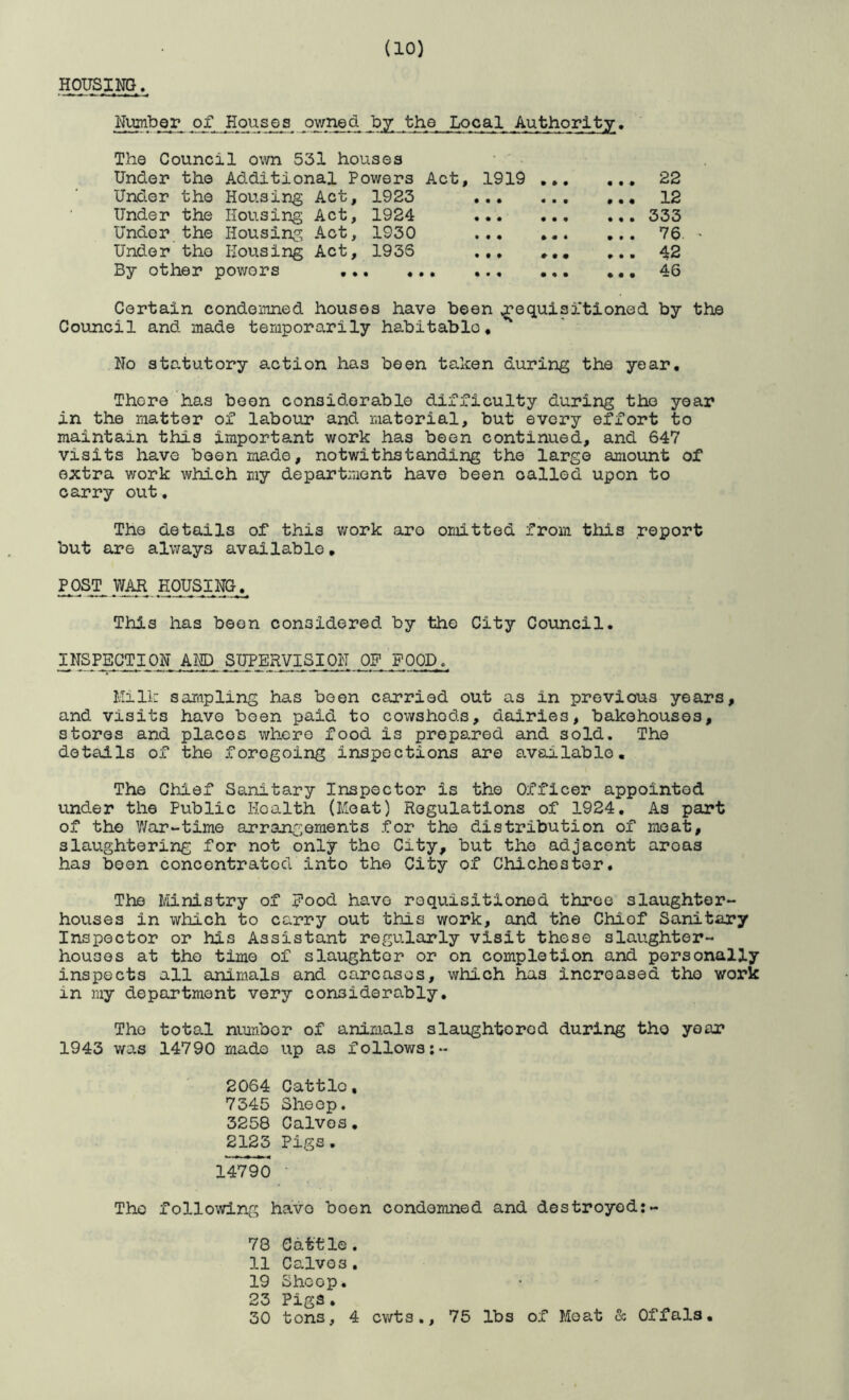 Hous_im« Number of Houses ov/ned by the Local Authority. The Council own 531 houses • ' Under the Additional Powers Act, 1919 .. Under the Housing Act, 1923 Under the Housing Act, 1924 Under the Housing Act, 1930 Under the Housing Act, 193S ,, By other pov/ors ... 22 ... 12 •«. 333 ... 7a. - ... 42 •. • 46 Certain condemned houses have been j’equisitioned by the Council and made temporarily habitable, No statutory action has been taken during the year. There has been considerable difficulty during the year in the matter of labour and material, but every effort to maintain this important work has been continued, and 647 visits have been made, notwithstanding the largo amount of extra v;ork which my department have been called upon to carry out, The details of this work aro omitted from this report but are always available. KOUSI NGj^ This has been considered by the City Council. INSFEGTION AM) SUPERVISION OP FOOD. Milk sampling has been carried out as in previous years, and visits have been paid to cowsheds, dairies, bakehouses, stores and places where food is prepared and sold. The details of the foregoing inspections are available. The Chief Sanitary Inspector is the Officer appointed under the Public Health (Moat) Regulations of 1924, As part of the War-time arrant;ernents for the distribution of moat, slaughtering for not only the City, but the adjacent areas has boon concentrated into the City of Chichester. The Ministry of Eood have requisitioned three slaughter- houses in which to carry out this work, and the Chief Sanitary Inspector or his Assistant regularly visit these slaughter- houses at the time of slaughter or on completion and personally inspects all animals and carcases, which has increased tho work in my department very considerably. Tho total number of animals slaughtorcd during tho year 1943 was 14790 made up as follows;- 2064 Cattle, 7345 Sheep. 3258 Calves. 2123 Pigs , 14790 • Tho following havo boon condomned and destroyed:- 78 Cattle. 11 Calves. 19 Shcop. 23 Pill’S • 30 tons, 4 cv/ts., 75 lbs of Moat & Offals,