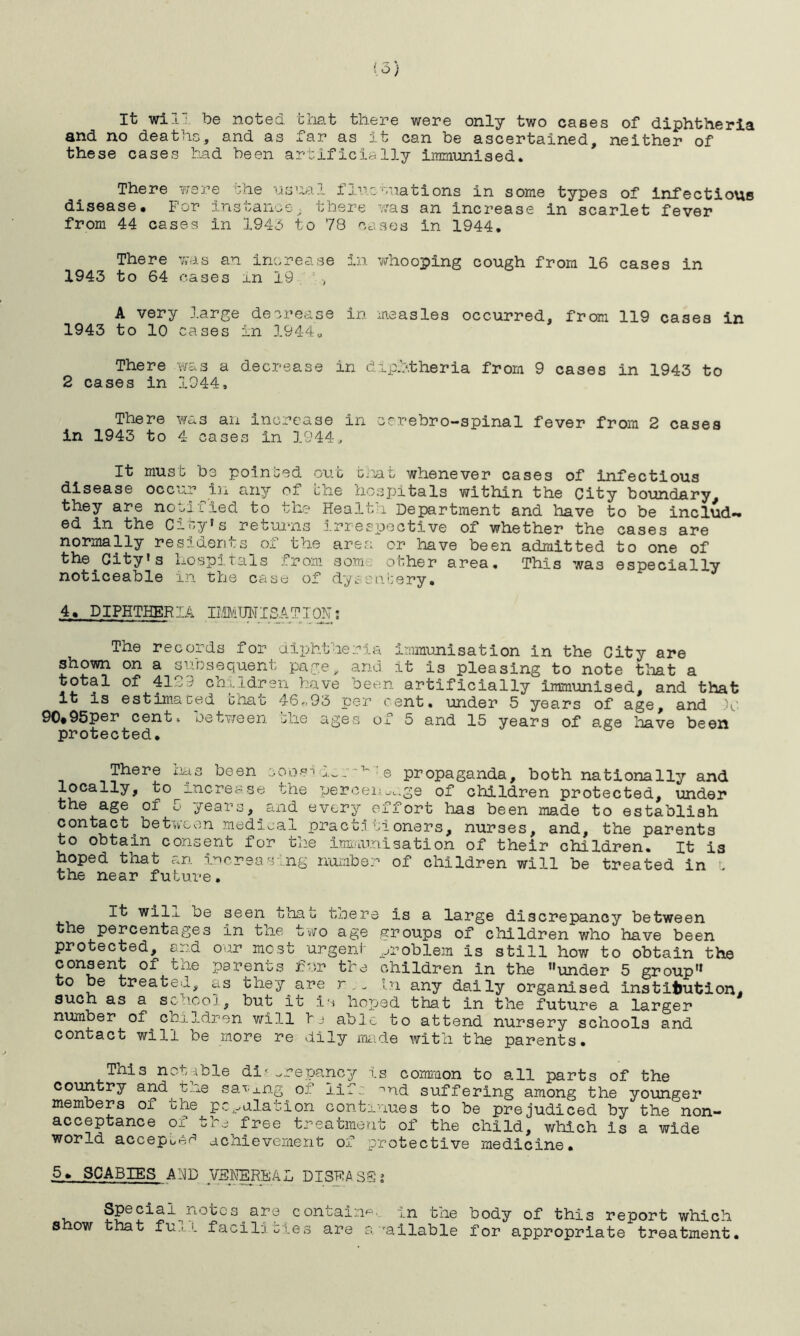 It will be noted that there were only two cases of diphtheria and no deaths, and as far as it can be ascertained, neither of these cases had been artificially immunised. There were she usual fluctuations in some types of infectious disease. For instance, there was an increase in scarlet fever from 44 cases in 1945 to 78 cases in 1944. There was an increase in vtrhooping cough from 16 cases in 1943 to 64 cases in 19 •, A very large decrease in measles occurred, from 119 cases in 1943 to 10 cases in 19440 There was a decrease in diphtheria from 9 cases in 1943 to 2 cases in 1944, There was an increase in cerebro-spinal fever from 2 cases in 1943 to 4 cases in 1944, It must be pointed out that whenever cases of infectious disease occur in any of the hospitals within the City boundary, they are notified to the Health Department and have to be includ- ed in the City's returns irrespective of whether the cases are normally residents_of the area or have been admitted to one of the^City’s hospitals from som other area. This was especially noticeable in the case of dysentery. 4. DIPHTHERIA IffillISATION: The records for diphtheria immunisation in the City are shown on a subsequent page, and it is pleasing to note that a total of 4129 children have been artificially immunised, and that it is estimated boat 46„93 per cent, under 5 years of age, and V 90«95per cent, between the ages of 5 and 15 years of age have been protected. There has been coosi *1~ v.e propaganda, both nationally and k° increase the percentage of children protected, under the age of 5 years, and every effort has been made to establish contact between medical practi tioners, nurses, and, the parents to obtain consent for the immunisation of their children. It is hoped that an increasing number of children will be treated in t the near future. It wi1_l be seen that tnere is a large discrepancy between the percentages in the two age groups of children who have been protected, and our most urgent problem is still how to obtain the consent of the parents fur the children in the under 5 group to be treated, as they are r ,n in any daily organised institution, such as a sohcoj, but it is hoped that in the future a larger number of^children will hj able to attend nursery schools and contact will be more re dily made with the parents. This notable di-.repancy is common to all parts of the country and t..j.e sa^j.ng o. lifr. nnd suffering among the younger members of the peculation continues to be prejudiced by the non- acceptance of the free treatment of the child, which is a wide world accept achievement of protective medicine. 5. SCABIES AND VENEREAL DISEASE* , Special^notos^are contains, in the body of this report which Show that fu.i..1. facilities are available for appropriate treatment.