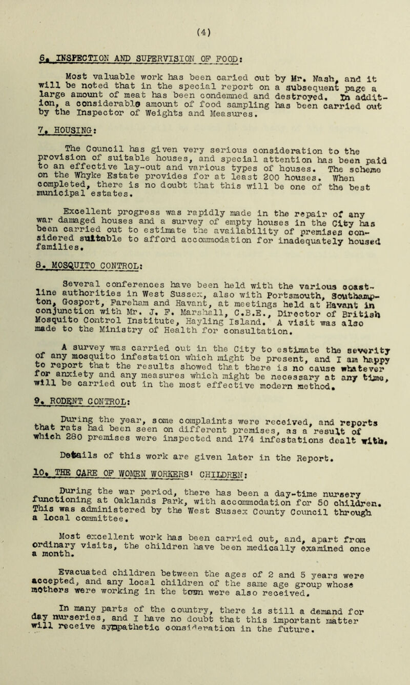 6« INSPECTION AND SUPERVISION OP FOOD: Most valuable work has been caried out by Mr. Nagh, and it will be noted that in the special report on a subsequent page a large amount of meat has been condemned and destroyed. In addit- ion# a considerable* amount oi food sampling has been carried out by the Inspector of Weights and Measures. 7. HOUSING: The Council has given very serious consideration to the provision of suitable houses, and special attention has been paid to an effective lay-out and various types of houses. The scheme on the Whyke Estate provides for at least 200 houses. When completed, there is no doubt that this will be one of the best municipal estates. Excellent progress was rapidly made in the repair of any war damaged houses and a survey of empty houses in the City has been carried out to estimate the availability of premises con- sidered suitable to afford accommodation for inadequately housed families. 8. MOSQUITO CONTROL; Several conferences have been held with the various ooast- line authorities in West Sussex, also with Portsmouth, Southamp- ton, Gosport, Fareham and Havant, at meetings held at Havant in conjunction with Mr. J. F. Marshall, C.B.E., Director of British Mosquito Control Institute, Hayling Island. A visit was also made to the Ministry of Health for consultation. A survey was carried out in the City to estimate the severity of any mosquito infestation which might be present, and I am happy to report that the results showed that there is no cause whatever and any measures which might be necessary at any time, will be carried out in the most effective modern method. 9. RODENT CONTROL: During the year, some complaints were received, and reports bad been seen on different premises, as a result of which 280 premises were inspected and 174 infestations dealt with. Details of this work are given later in the Report. 10» THE CARE OF WOMEN WORKERS» CHILDREN: During the war period, there has been a day-time nursery functioning at Oaklands Park, with accommodation for 50 children. This was administered by the West Sussex County Council through a local committee. Most excellent work has been carried out, and, apart from ordinary visits, the children have been medically examined once a month* Evacuated children between the ages of 2 and 5 years were accepted, and any local children of the same age group whose mothers were working in the tcmn were also received. In many parts of the country, there is still a demand for clfT.nur3ef^es> an(^ I have no doubt that this important matter will receive sympathetic consideration in the future.