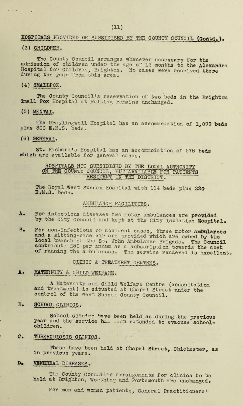 (11) HOSPITALS PROVIDED OR SUBSIDISED BY THE COUNTY COUNCIL (Gontd,). (3) CHILDREN. The County Council arranges whenever necessary for the admission of children under the age of 12 months to the Alexandra Hospital for Children, Brighton. No cases were received there during the year from this area. (4) SMALLPOX. The County Council's reservation of two beds in the Brighton Small Pox Hospital at Fulking remains unchanged. (5) MENTAL. The Graylingwell Hospital has an accommodation of 1.099 bed3 plus 300 E.M.S. beds. (6) GENERAL. St. Richard's Hospital has an accommodation of 578 beds which are available for general cases. HOSPITALS NOT SUBSIDISED BY THE LOCAL AUTHORITY Ok ¥He countx OTOTcil/ bBTTTtailabLS) foH ^AT'iWfs RESIDENT iN~~TPfe DISTRICT^ The Royal West Sussex Hospital with 114 beds plus 220 E«M.S. beds. AMBULANCE FACILITIES. A. For infectious diseases two motor ambulances are provided by the City Council and kept at the City Isolation Hospital, B* For non~infectious or accident cases, three motor ambulances and a sitting-case car are provided which are owned by the local branch of the St. John Ambulance Brigade. The Council contribute £50 per annum as a subscription towards the cost of running the ambulances. The service rendered is excellent. CLINIC & TREATMENT CENTRES. A. MATERNITY & CHILD WELFARE. A Maternity and Child Welfare Centre (consultation and treatment) is situated at Chapel Street under the control of the West Sussex County Council. B. SCHOOL CLINICS. School <j3i^~ ^ve been held as during the previous year and the service ..xn extended to evacuee school- children, c• TUBERCULOSIS CLINICS, These have been held at Chapel Street, Chichester, as in previous years. D# VENEREAL DISEASES.,■’ The County Council's arrangements for clinics to be held at Brighton, Worthing and Portsmouth are unchanged. For men and women patients. General Practitioners'