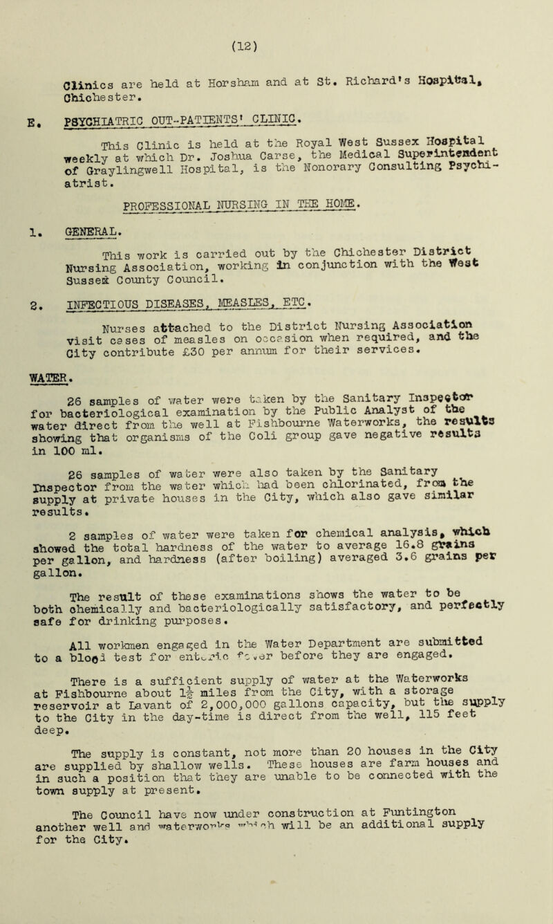 (12) Clinics are held, at Horsham and at St. Richard's Hospital, Chichester. E, PSYCHIATRIC OUT-PATIENTS* CLINIC. This Clinic is held at the Royal West Sussex Hospital weekly at which Dr. Joshua Carse, the Medical Superintendent of Graylingwell Hospital, is the Honorary Consulting Psychi- atrist . PROFESSIONAL NURSING IN THE HOME. 1. GENERAL. This work is carried out by the Chichester District Nursing Association, working in conjunction with the West Sussed County Council. 2 • INFEC TIOUS DISEASES, ^AS^LSS^^^E^TC . Nurses attached to the District Nursing Association visit cases of measles on occasion when required, and the City contribute £30 per annum for their services. WATER. 26 samples of water were taken by the Sanitary In3pe®fcaft* for bacteriological examination by the Public Analyst of the water direct from the well at Fishbourne Waterworks, the results showing that organisms of the Coli group gave negative rftsult3 in 100 ml. 26 samples of water were also taken by the Sanitary Inspector from the water which had been chlorinated, from the supply at private houses in the City, which also gave similar results• 2 samples of water were taken for chemical analysis^ which showed the total hardness of the water to average 16.8 grains per gallon, and hardness (after boiling) averaged 3.6 grains per gallon. The result of these examinations shows the water to be both chemically and bacteriologically satisfactory, and perfectly safe for drinking purposes. All workmen engaged in the Water Department are submitted to a blood test for enteric ^c.er before they are engaged. There is a sufficient supply of water at the Waterworks at Fishbourne about 1-g miles from the City, with a storage reservoir at Lavant of 2,000,000 gallons capacity, but the supply to the City in the day-time is direct from the well, 115 feet deep. The supply is constant, not more than 20 houses in the City are supplied by shallow wells. These houses are farm houses and in such a position that they are unable to be connected with the town supply at present. The Council have now under construction at Funtington another well and waterworks ch will be an additional supply for the City.