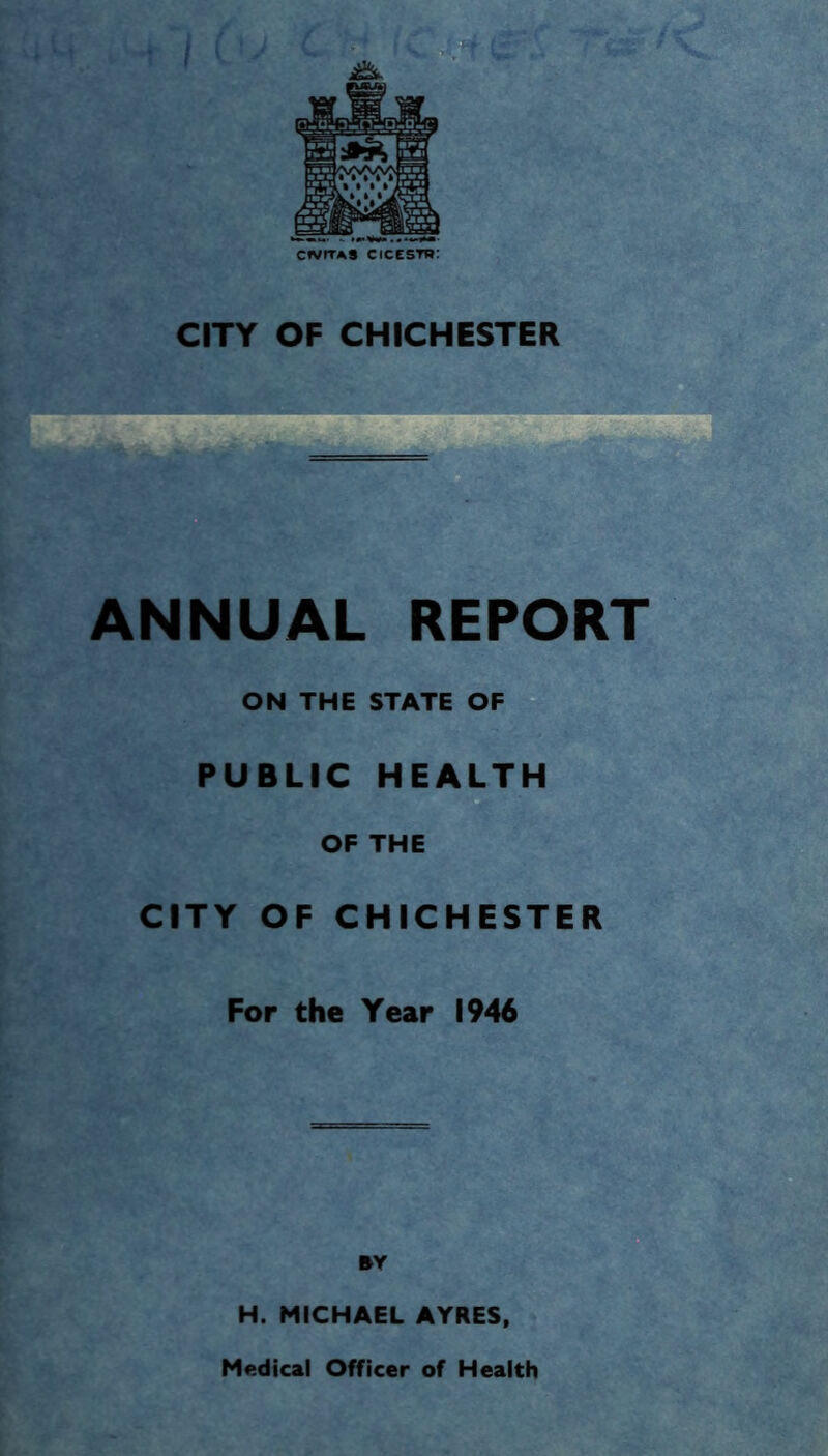 CITY OF CHICHESTER ANNUAL REPORT ON THE STATE OF PUBLIC HEALTH OF THE CITY OF CHICHESTER For the Year 1946 BY H. MICHAEL AYRES, Medical Officer of Health