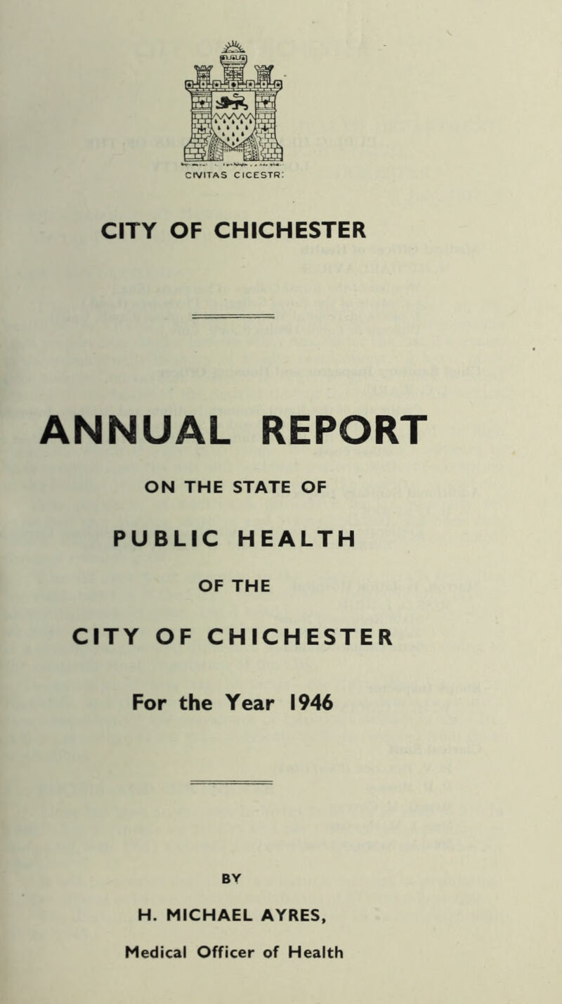 CtVITAS cicestr: CITY OF CHICHESTER ANNUAL REPORT ON THE STATE OF PUBLIC HEALTH OF THE CITY OF CHICHESTER For the Year 1946 BY H. MICHAEL AYRES, Medical Officer of Health