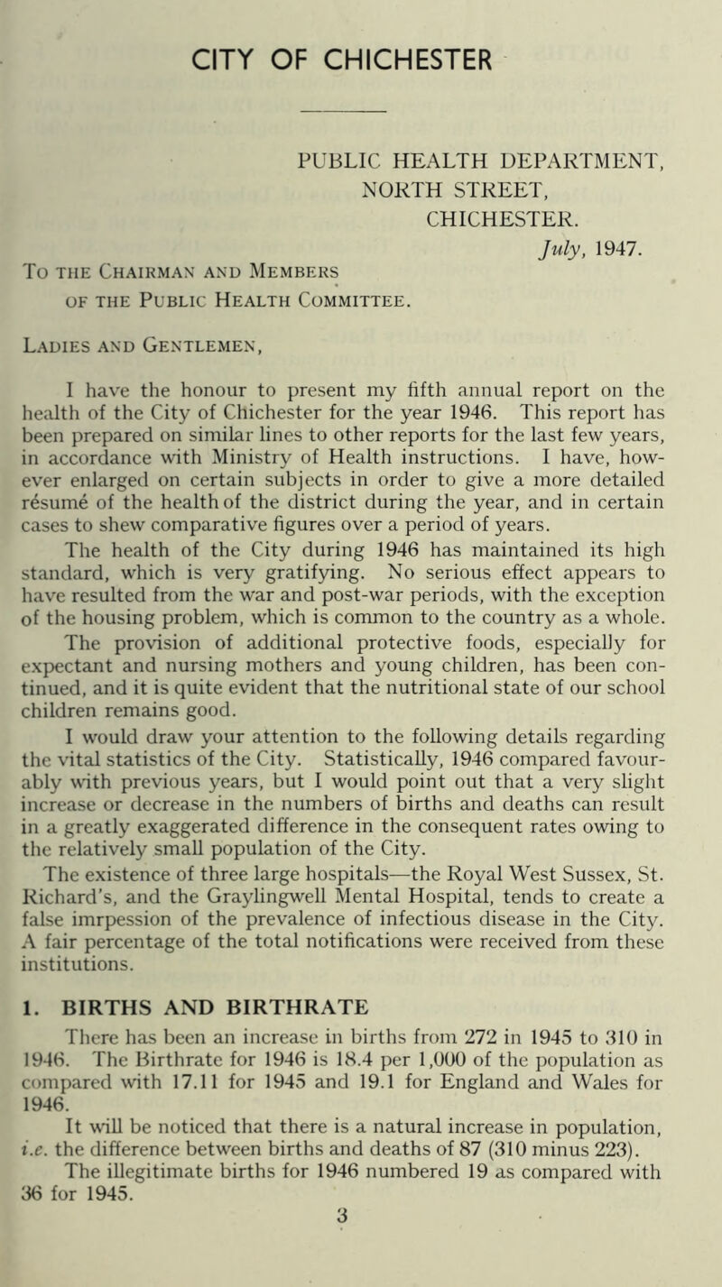 CITY OF CHICHESTER PUBLIC HEALTH DEPARTMENT, NORTH STREET, CHICHESTER. July, 1947. To THE Chairman and Members OF THE Public Health Committee. Ladies and Gentlemen, I have the honour to present my fifth annual report on the health of the City of Chichester for the year 1946. This report has been prepared on similar lines to other reports for the last few years, in accordance with Ministry of Health instructions. I have, how- ever enlarged on certain subjects in order to give a more detailed resume of the health of the district during the year, and in certain cases to shew comparative figures over a period of years. The health of the City during 1946 has maintained its high standard, which is very gratifying. No serious effect appears to have resulted from the war and post-war periods, with the exception of the housing problem, which is common to the country as a whole. The provision of additional protective foods, especially for expectant and nursing mothers and young children, has been con- tinued, and it is quite evident that the nutritional state of our school children remains good. I would draw your attention to the following details regarding the vital statistics of the City. Statistically, 1946 compared favour- ably wdth previous years, but I would point out that a very slight increase or decrease in the numbers of births and deaths can result in a greatly exaggerated difference in the consequent rates owing to the relatively small population of the City. The existence of three large hospitals—the Royal West Sussex, St. Richard’s, and the Graylingwell Mental Hospital, tends to create a false imrpession of the prevalence of infectious disease in the City. A fair percentage of the total notifications were received from these institutions. 1. BIRTHS AND BIRTHRATE There has been an increase in births from 272 in 1945 to 310 in 1946. The Birthrate for 1946 is 18.4 per 1,000 of the population as compared with 17.11 for 1945 and 19.1 for England and Wales for 1946. It will be noticed that there is a natural increase in population, i.e. the difference between births and deaths of 87 (310 minus 223). The illegitimate births for 1946 numbered 19 as compared with 36 for 1945.