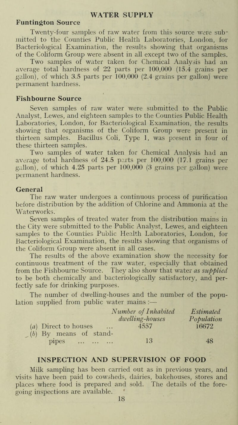 WATER SUPPLY Funtington Source Twenty-four samples of raw water from this- source were sub- mitted to tlie Counties Public Health Laboratories, London, for Bacteriological Examination, the results showing that organisms of the Coliform Group were absent in all except two of the samples. Two samples of water taken for Chemical Analysis hacl an average total hardness of 22 parts per 100,000 (15.4 grains per gallon), of which 3.5 parts per 100,000 (2.4 grains per gallon) were pennanent hardness. Fishbourne Source Seven samples of raw water were submitted to the Public Analyst, Lewes, and eighteen samples to the Counties Public Health Laboratories, London, for Bacteriological Examination, the results showing that organisms of the Coliform Group were present in thirteen samples. Bacillus Coli, Type 1, was present in four of these thirteen samples. Two samples of water taken for Chemical Analysis had an average total hardness of 24.5 parts per 100,000 (17.1 grains per gallon), of which 4.25 parts per 100,000 (3 grains per gallon) were permanent hardness. General The raw water undergoes a continuous process of purification before distribution by the addition of Chlorine and Ammonia at the W’aterworks. Seven samples of treated water from the distribution mains in the City were submitted to the Public Analyst, Lewes, and eighteen samples to the Counties Public Health Laboratories, London, for Bacteriological Examination, the results showing that organisms of the Coliform Group were absent in all cases. The results of the above examination show the necessity for continuous treatment of the raw water, especially that obtained from the Fishbourne Source. They also show that water as supplied to be both chemically and bacteriologically satisfactory, and per- fectly safe for drinking purposes. The number of dwelling-houses and the number of the popu- lation supplied from public water mains :— Number of Inhabited Estimated dwelling-houses Population [a) Direct to houses ... 4557 16672 ^ {b) By means of stand- pipes 13 48 INSPECTION AND SUPERVISION OF FOOD Milk sampling has been carried out as in previous years, and visits have been paid to cowsheds, dairies, bakehouses, stores and places where food is prepared and sold. The details of the fore- going inspections are available. '
