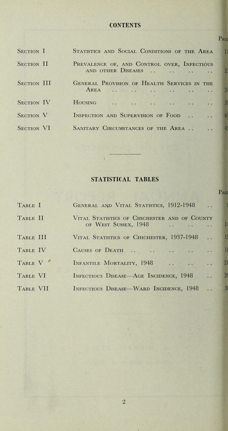 CONTENTS Section I Statistics and Social Conditions of the Area Section II Prevalence of, and Control over. Infectious AND OTHER DISEASES Section III General Provision of Health Services in the Area Section IV Housing Section V Inspection and Supervision of Food Section VI Sanitary Circumstances of the Area . . STATISTICAL TABLES Table I General and Vital Statistics, 1912-1948 Table II Vital Statistics of Chichester and of County OF West Sussex, 1948 Table III Vital Statistics of Chichester, 1937-1948 Table IV Causes of Death Table V * Infantile Mortality, 1948 Table VI Infectious Disease—Age Incidence, 1948 Infectious Disease—Ward Incidence, 1948 Table VII