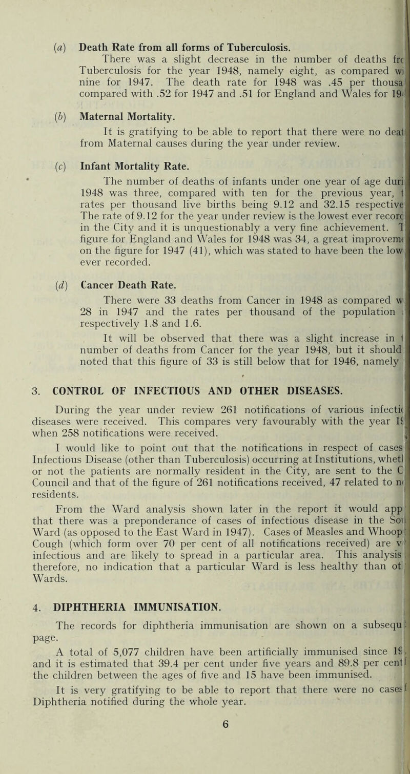 (fl) Death Rate from all forms of Tuberculosis. There was a slight decrease in the number of deaths frc Tuberculosis for the year 1948, namely eight, as compared wi nine for 1947. The death rate for 1948 was .45 per thousai compared with .52 for 1947 and .51 for England and Wales for 19-' I {b) Maternal Mortality. It is gratifying to be able to report that there were no dealt from Maternal causes during the year under review. I (c) Infant Mortality Rate. I The number of deaths of infants under one year of age duri 1948 was three, compared with ten for the previous year, f rates per thousand live births being 9.12 and 32.15 respective The rate of 9.12 for the year under review is the lowest ever record in the City and it is unquestionably a very fine achievement. 1| figure for England and Wales for 1948 was 34, a great improvem( on the figure for 1947 (41), which was stated to have been the low, ever recorded. {d) Cancer Death Rate. There were 33 deaths from Cancer in 1948 as compared w 28 in 1947 and the rates per thousand of the population t respectively 1.8 and 1.6. It will be observed that there was a slight increase in 1 number of deaths from Cancer for the year 1948, but it should noted that this figure of 33 is still below that for 1946, namely 3. CONTROL OF INFECTIOUS AND OTHER DISEASES. ' During the year under review 261 notifications of various infectkl diseases were received. This compares very favourably with the year If when 258 notifications were received. I would like to point out that the notifications in respect of cases* Infectious Disease (other than Tuberculosis) occurring at Institutions, whetl or not the patients are normally resident in the City, are sent to the C Council and that of the figure of 261 notifications received, 47 related to m residents. From the Ward analysis shown later in the report it would app; j that there was a preponderance of cases of infectious disease in the Sou: Ward (as opposed to the East Ward in 1947). Cases of Measles and Whoopjl Cough (which form over 70 per cent of all notifications received) are v’l infectious and are likely to spread in a particular area. This analysis.' therefore, no indication that a particular Ward is less healthy than ot.' Wards. 4. DIPHTHERIA IMMUNISATION. The records for diphtheria immunisation are shown on a subsequjl page. , A total of 5,077 children have been artificially immunised since ISj, and it is estimated that 39.4 per cent under five years and 89.8 per centi the children between the ages of five and 15 have been immunised. It is very gratifying to be able to report that there were no cases f Diphtheria notified during the whole year.