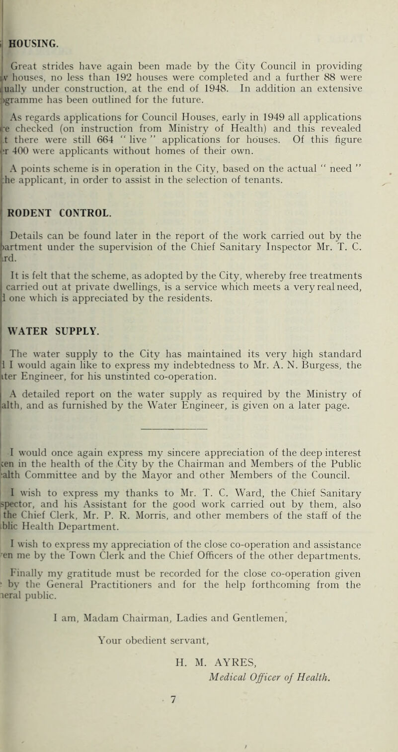 HOUSING. I Great strides have again been made by the City Council in providing ijv houses, no less than 192 houses were completed and a further 88 were ijually under construction, at the end of 1948. In addition an extensive l)gramme has been outlined for the future. As regards applications for Council Houses, early in 1949 all applications i'e checked (on instruction from Ministry of Health) and this revealed j.t there were still 664 “ live ” applications for houses. Of this figure hr 400 were applicants without homes of their own. I A points scheme is in operation in the City, based on the actual “ need ” ;he applicant, in order to assist in the selection of tenants. RODENT CONTROL. Details can be found later in the report of the work carried out by the )artment under the supervision of the Chief Sanitary Inspector Mr. T. C. '.rd. It is felt that the scheme, as adopted by the City, whereby free treatments carried out at private dwellings, is a service which meets a very real need, I one which is appreciated by the residents. WATER SUPPLY. The water supply to the City has maintained its very high standard 1 I would again like to express my indebtedness to Mr. A. N. Burgess, the iter Engineer, for his unstinted co-operation. A detailed report on the water supply as required by the Ministry of alth, and as furnished by the Water Engineer, is given on a later page. I would once again express my sincere appreciation of the deep interest |Cen in the health of the City by the Chairman and Members of the Public ■alth Committee and by the Mayor and other Members of the Council. I wish to express my thanks to Mr. T. C. Ward, the Chief Sanitary spector, and his Assistant for the good work carried out by them, also the Chief Clerk, Mr. P. R. Morris, and other members of the staff of the iblic Health Department. I wish to express my appreciation of the close co-operation and assistance en me by the Town Clerk and the Chief Officers of the other departments. Einally my gratitude must be recorded for the close co-operation given ' by the General Practitioners and for the help forthcoming from the leral public. I am. Madam Chairman, Ladies and Gentlemen, Your obedient servant, H. M. AYRES, Medical Officer of Health. 1