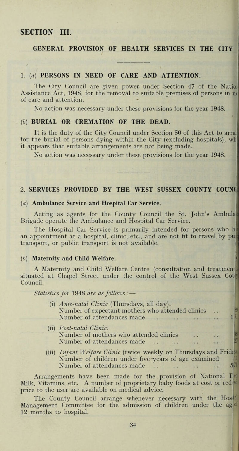 SECTION III. GENERAL PROVISION OF HEALTH SERVICES IN THE CITY 1. {a) PERSONS IN NEED OF CARE AND ATTENTION. The City Council are given power under Section 47 of the Natio; Assistance Act, 1948, for the removal to suitable premises of persons in n( of care and attention. No action was necessary under these provisions for the year 1948. [b) BURIAL OR CREMATION OF THE DEAD. It is the duty of the City Council under Section 50 of this Act to arra for the burial of persons dying within the City (excluding hospitals), wh it appears that suitable arrangements are not being made. No action was necessary under these provisions for the year 1948. 2. SERVICES PROVIDED BY THE WEST SUSSEX COUNTY C0UN( (a) Ambulance Service and Hospital Car Service. Acting as agents for the County Council the St. John’s Ambula Brigade operate the Ambulance and Hospital Car Service. The Hospital Car Service is primarily intended for persons who h an appointment at a hospital, clinic, etc., and are not fit to travel by pu transport, or public transport is not available. ; {b) Maternity and Child Welfare. ^ A Maternity and Child Welfare Centre (consultation and treatmemi situated at Chapel Street under the control of the West Sussex CoijJ Council. Statistics for 1948 are as follows :— (i) Ante-natal Clinic (Thursdays, all day). Number of expectant mothers who attended clinics .. i? Number of attendances made . . .. .. .. 1/1 (ii) Post-natal Clinic. Number of mothers who attended clinics .. .. p8 Number of attendances made . . . . .. . . 211 (iii) Infant Welfare Clinic (twice weekly on Thursdays and Frid.tf-j Number of children under five-years of age examined Number of attendances made . . .. . . .. 571 Arrangements have been made for the provision of National led Milk, Vitamins, etc. A number of proprietary baby foods at cost or red ed price to the user are available on medical advice. The County Council arrange whenever necessary with the Hosfal Management Committee for the admission of children under the ag ol 12 months to hospital.