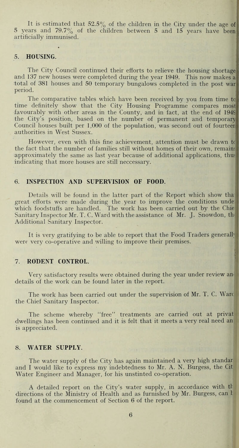 It is estimated that 52.5% of the children in the City under the age of 5 years and 79.7% of the children between 5 and 15 years have been artificially immunised. 5. HOUSING. The City Council continued their efforts to relieve the housing shortage and 137 new houses were completed during the year 1949. This now makes a total of 381 houses and 50 temporary bungalows completed in the post war period. The comparative tables which have been received by you from time tc time definitely show that the City Housing Programme compares most favourably with other areas in the County, and in fact, at the end of 194£ the City’s position, based on the number of permanent and temporary Council houses built per 1,000 of the population, was second out of fourteer authorities in West Sussex. However, even with this fine achievement, attention must be drawn tc the fact that the number of families still without homes of their own, remain; approximately the same as last year because of additional applications, thu;l inciicating that more houses are still neccessary. 6. INSPECTION AND SUPERVISION OF FOOD. I Details will be found in the latter part of the Report which show tha great efforts were made during the year to improve the conditions unde; which foodstuffs are handled. The work has been carried out by the Chiel Sanitary Inspector Mr. T. C. Ward with the assistance of Mr. J. Snowdon, th‘ Additional Sanitary Inspector. It is very gratifying to be able to report that the Food Traders generalhi were very co-operative and willing to improve their premises. 7. RODENT CONTROL. Very satisfactory results were obtained during the year under review an' details of the work can be found later in the report. The work has been carried out under the supervision of Mr. T. C. Ware the Chief Sanitary Inspector. The scheme whereby “free” treatments are carried out at privat dwellings has been continued and it is felt that it meets a very real need an is appreciated. 8. WATER SUPPLY. The water supply of the City has again maintained a very high standar and I would like to express my indebtedness to Mr. A. N. Burgess, the Cit Water Engineer and Manager, for his unstinted co-operation. A detailed report on the City’s water supply, in accordance with tl directions of the Ministry of Health and as furnished by Mr. Burgess, can I found at the commencement of Section 6 of the report.