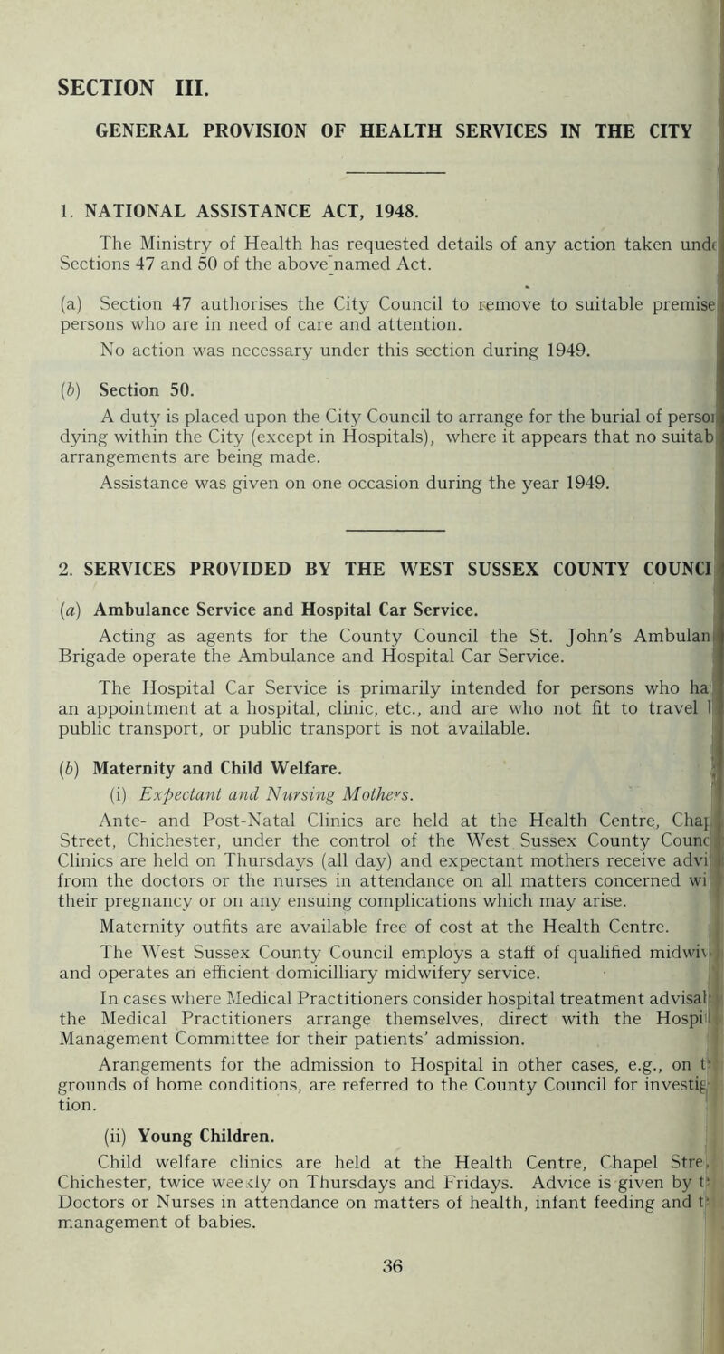 SECTION III. GENERAL PROVISION OF HEALTH SERVICES IN THE CITY 1. NATIONAL ASSISTANCE ACT, 1948. The Ministry of Health has requested details of any action taken u Sections 47 and 50 of the above’named Act. (a) Section 47 authorises the City Council to remove to suitable premised persons who are in need of care and attention. No action was necessary under this section during 1949. {b) Section 50. A duty is placed upon the City Council to arrange for the burial of persoi| dying within the City (except in Hospitals), where it appears that no suitab arrangements are being made. Assistance was given on one occasion during the year 1949. 2. SERVICES PROVIDED BY THE WEST SUSSEX COUNTY COUNCI (a) Ambulance Service and Hospital Car Service. Acting as agents for the County Council the St. John’s Ambulain Brigade operate the Ambulance and Hospital Car Service. The Hospital Car Service is primarily intended for persons who ha an appointment at a hospital, clinic, etc., and are who not fit to travel I public transport, or public transport is not available. (b) Maternity and Child Welfare. ; (i) Expectant and Nursing Mothers. ' Ante- and Post-Natal Clinics are held at the Health Centre, Chaj . Street, Chichester, under the control of the West Sussex County Counci. Clinics are held on Thursdays (all day) and expectant mothers receive advi, i from the doctors or the nurses in attendance on all matters concerned wi their pregnancy or on any ensuing complications which may arise. Maternity outfits are available free of cost at the Health Centre. The West Sussex County Council employs a staff of qualified midwi\' and operates an efficient domicilliary midwifery service. In cases where Medical Practitioners consider hospital treatment advisal* the Medical Practitioners arrange themselves, direct with the Hospi- Management Committee for their patients’ admission. Arangements for the admission to Hospital in other cases, e.g., on t‘ grounds of home conditions, are referred to the County Council for investig|- tion. (ii) Young Children. Child welfare clinics are held at the Health Centre, Chapel Strej Chichester, twice wee.rly on Thursdays and Fridays. Advice is given by t? Doctors or Nurses in attendance on matters of health, infant feeding and tf' management of babies.