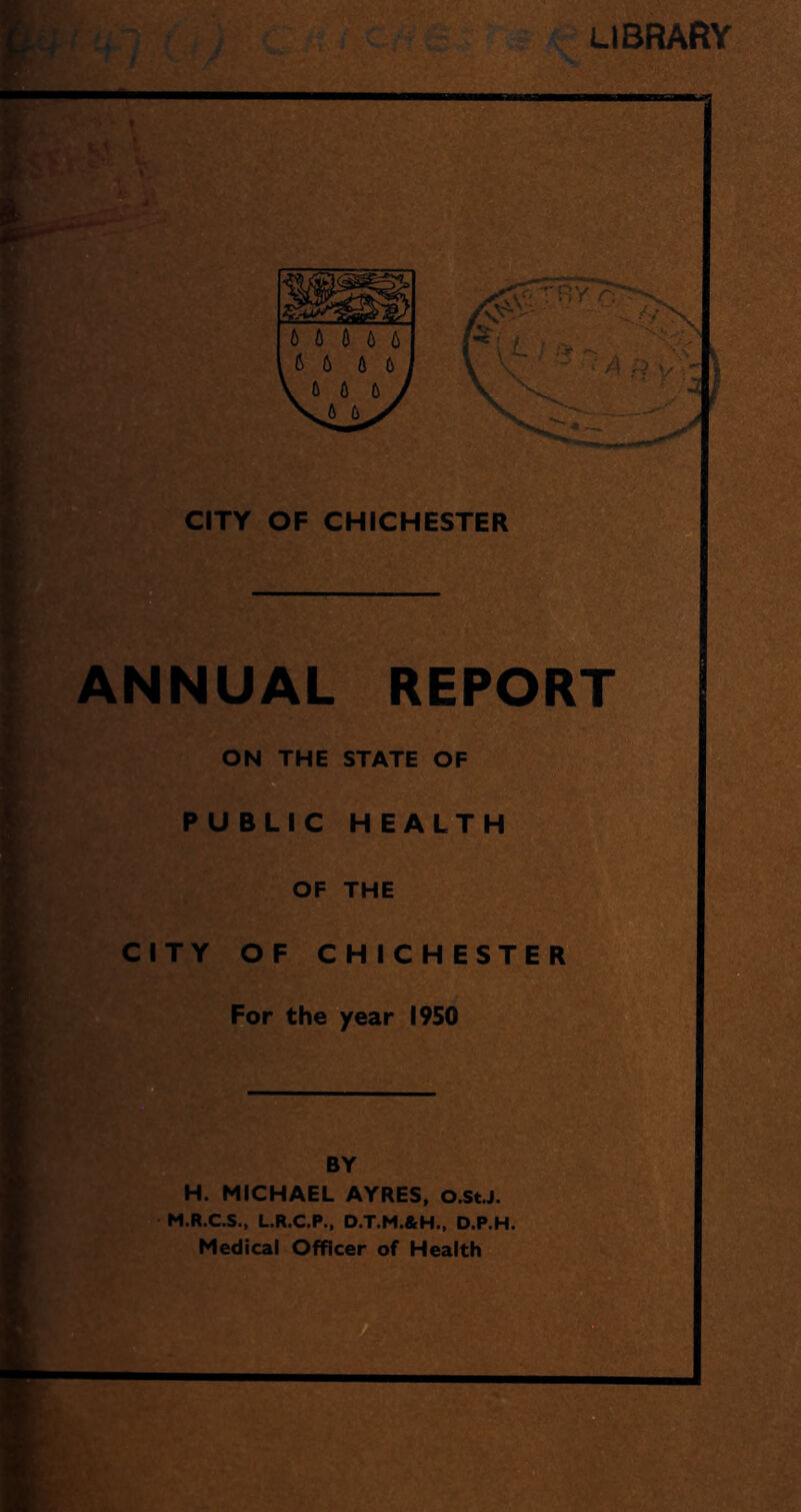 CITY OF CHICHESTER ANNUAL REPORT ON THE STATE OF PUBLIC HEALTH OF THE CITY OF CHICHESTER For the year 1950 BY H. MICHAEL AYRES, O.St.J. M.R.C.S., L.R.C.P., D.T.M.&H., D.P.H. Medical Officer of Health