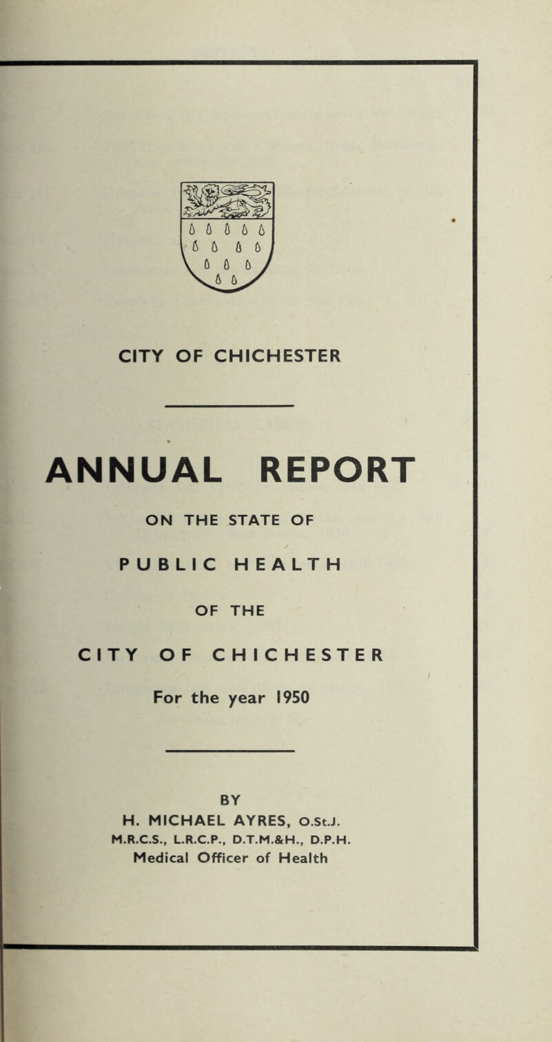 b b A b 6 b b b b CITY OF CHICHESTER ANNUAL REPORT ON THE STATE OF PUBLIC HEALTH OF THE CITY OF CHICHESTER For the year 1950 BY H. MICHAEL AYRES, O.St.J. M.R.C.S., L.R.C.P., D.T.M.&H., D.P.H. Medical Officer of Health