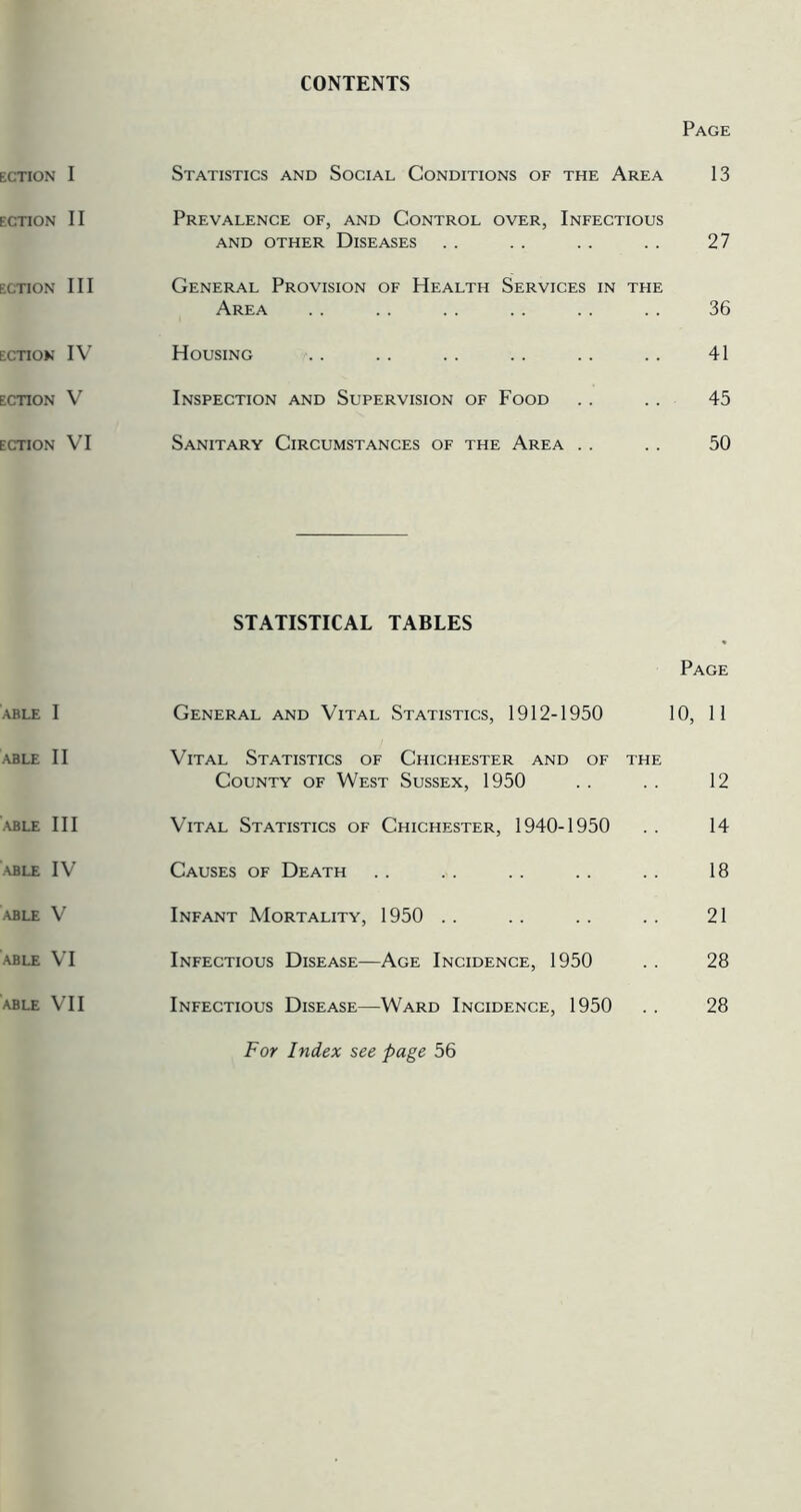 CONTENTS Page Statistics and Social Conditions of the Area 13 Prevalence of, and Control over, Infectious AND OTHER DISEASES . . . . . . . . 27 General Provision of Health Services in the Area . . . . . . .. . . . . 36 Housing .. .. .. .. .. .. 41 Inspection and Supervision of Food . . . . 45 Sanitary Circumstances of the Area . . . . 50 STATISTICAL TABLES Page General and Vital Statistics, 1912-1950 10, 11 Vital Statistics of Chichester and of the County of West Sussex, 1950 . . . . 12 Vital Statistics of Chichester, 1940-1950 . . 14 Causes of Death . . . . . . . . . . 18 Infant Mortality, 1950 . . . . . . . . 21 Infectious Disease—Age Incidence, 1950 . . 28 Infectious Disease—Ward Incidence, 1950 . . 28 For Index see page 56