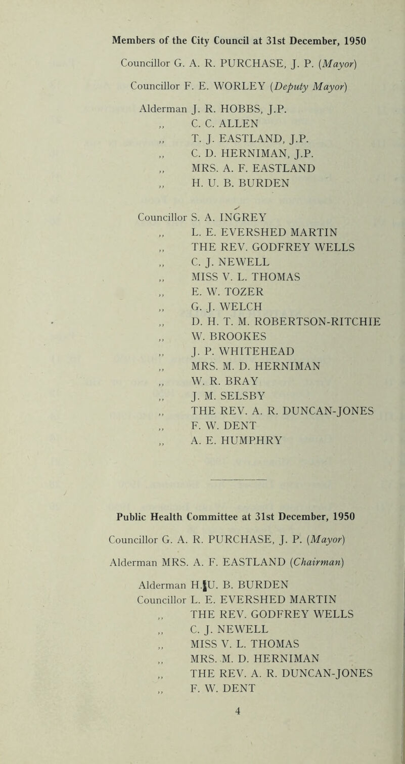 Members of the City Council at 31st December, 1950 Councillor G. A. R. PURCHASE, J. P. {Mayor) Councillor F. E. WORLEY {Deputy Mayor) Alderman J. R. HOBBS, J.P. C. C. ALLEN T. J. EASTLAND, J.P. C. D. HERNIMAN, J.P. MRS. A. F. EASTLAND H. U. B. BURDEN Councillor S. A. INGREY „ L. E. EVERSHED MARTIN THE REV. GODFREY WELLS C. J. NEWELL MISS V. L. THOMAS E. W. TOZER G. J. WELCH D. H. T. M. ROBERTSON-RITCHIE W. BROOKES J. P. WHITEHEAD MRS. M. D. HERNIMAN W. R. BRAY J. M. SELSBY THE REV. A. R. DUNCAN-JONES F. W. DENT „ A. E. HUMPHRY Public Health Committee at 31st December, 1950 Councillor G. A. R. PURCHASE, J. P. {Mayor) Alderman MRS. A. F. EASTLAND {Chairman) Alderman H.JU. B. BURDEN Councillor L. E. EVERSHED MARTIN THE REV. GODFREY WELLS C. J. NEWELL „ MISS V. L. THOMAS MRS. M. D. HERNIMAN THE REV. A. R. DUNCAN-JONES F. W. DENT