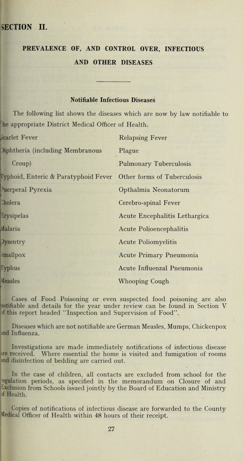 SECTION II. PREVALENCE OF, AND CONTROL OVER, INFECTIOUS AND OTHER DISEASES Notifiable Infectious Diseases The following list shows the diseases which are now by law notifiable to he appropriate District Medical Officer of Health. Scarlet Fever Relapsing Fever diphtheria (including Membranous Plague Croup) Pulmonary Tuberculosis Typhoid, Enteric & Paratyphoid Fever Other forms of Tuberculosis hierperal Pyrexia Opthalmia Neonatorum Iholera Cerebro-spinal Fever Erysipelas Acute Encephalitis Lethargica Malaria Acute Polioencephalitis Tysentry *** Acute Poliomyelitis 'mallpox Acute Primary Pneumonia Typhus Acute Influenzal Pneumonia Measles Whooping Cough Cases of Food Poisoning or even suspected food poisoning are also jiotifiable and details for the year under review can be found in Section V »f this report headed “Inspection and Supervision of Food”. Diseases which are not notifiable are German Measles, Mumps, Chickenpox ind Influenza. Investigations are made immediately notifications of infectious disease ire received. Where essential the home is visited and fumigation of rooms ind disinfection of bedding are carried out. In the case of children, all contacts are excluded from school for the emulation periods, as specified in the memorandum on Closure of and •.xclusion from Schools issued jointly by the Board of Education and Ministry >f Health. Copies of notifications of infectious disease are forwarded to the County Medical Officer of Health within 48 hours of their receipt.