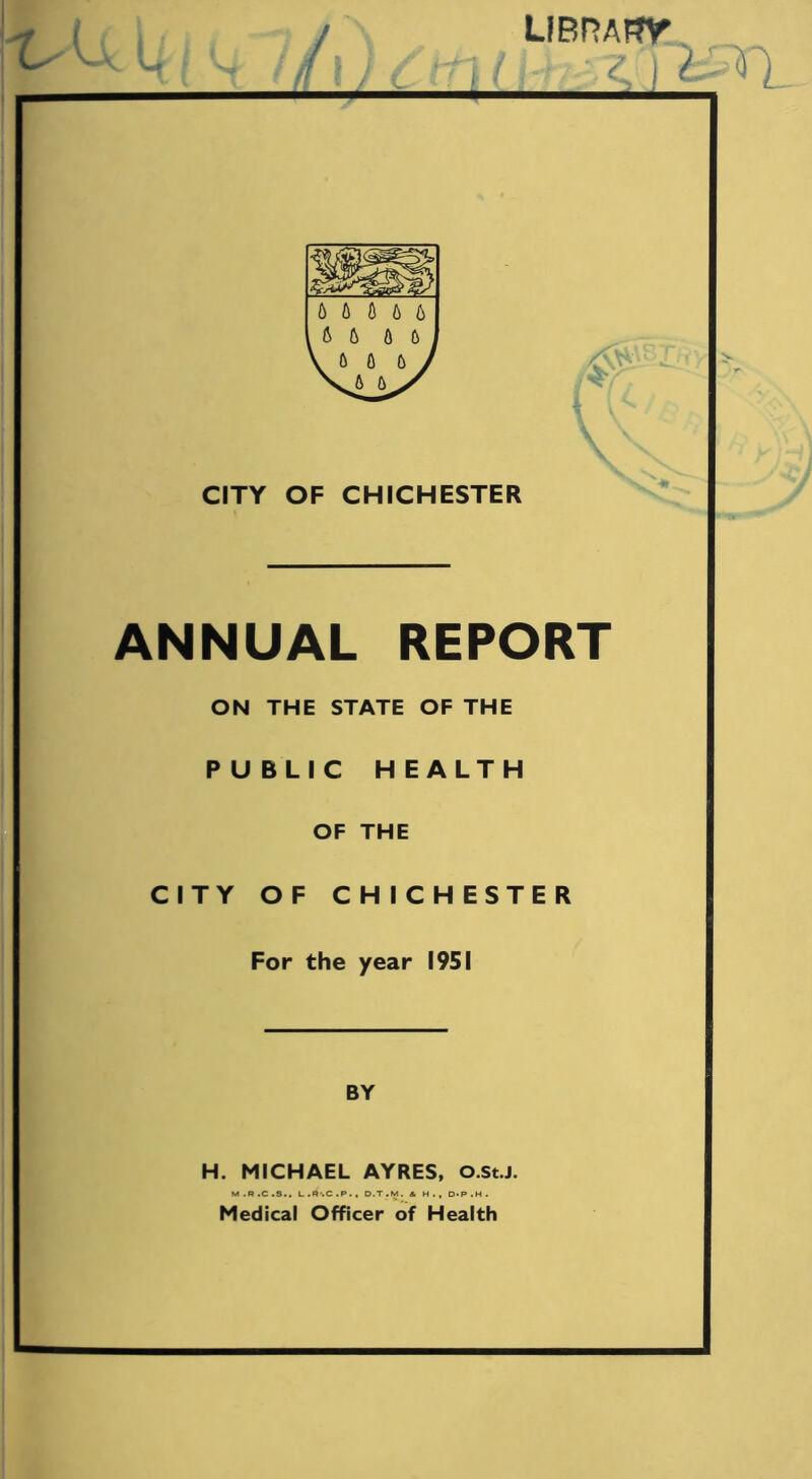 LiBnAffir y t 6 6 0 6 6 4 \ \ CITY OF CHICHESTER ANNUAL REPORT ON THE STATE OF THE PUBLIC HEALTH OF THE CITY OF CHICHESTER For the year 1951 BY H. MICHAEL AYRES, O.St.J. M.R.C.S., L.R'.C.P., D.T.M. & H., 0<P.H. Medical Officer of Health