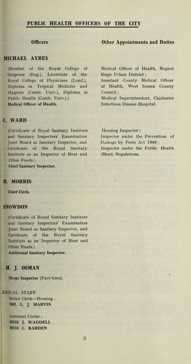 Officers MICHAEL AYRES (Member of the Royal College of Surgeons (Eng.), Licentiate of the Royal College of Physicians (Lond.), Diploma in Tropical Medicine and Hygiene (Camb. Univ.), Diploma in Public Health (Camb. Univ.).) Medical Officer of Health. C. WARD (Certificate of Royal Sanitary Institute and Sanitary Inspectors’ Examination Joint Board as Sanitary Inspector, and Certificate of the Royal Sanitary Institute as an Inspector of Meat and Other Foods.) Chief Sanitary Inspector. R. MORRIS Chief Clerk. SNOWDON (Certificate of Royal Sanitary Institute and Sanitary Inspectors’ Examination Joint Board as Sanitary Inspector, and Certificate of the Royal Sanitary Institute as an Inspector of Meat and Other Foods.) Additional Sanitary Inspector. . H. J. OSMAN Shops Inspector (Part-time). ■ERICAL STAFF. Senior Clerk—Housing : MR. L. J. .MARVIN Assistant Clerks: MISS J. WADDELL MISS C. BARDEN 3 Other Appointments and Duties Medical Officer of Health, Bognor Regis Urban District; . Assistant County Medical Officer of Health, West Sussex County Council; Medical Superintendent, Chichester Infectious Disease Hospital. Housing Inspector; Inspector under the Prevention of Damage by Pests Act 1949 ; Inspector under the Public Health (Meat) Regulations. \