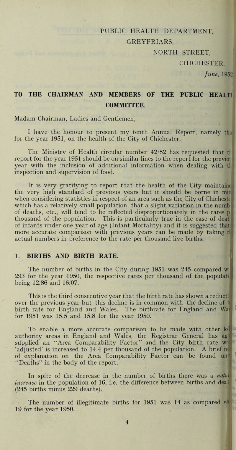 PUBLIC HEALTH DEPARTMENT, GREYFRIARS, NORTH STREET, CHICHESTER. June, 1952 TO THE CHAIRMAN AND MEMBERS OF THE PUBLIC HEALTI COMMITTEE. Madam Chairman, Ladies and Gentlemen, I have the honour to present my tenth Annual Report, namely tha, for the year 1951, on the health of the City of Chichester. The Ministry of Health circular number 42/52 has requested that tl report for the year 1951 should be on similar lines to the report for the previoi year with the inclusion of additional information when dealing with tl inspection and supervision of food. It is very gratifying to report that the health of the City maintaine( the very high standard of previous years but it should be borne in mirj when considering statistics in respect of an area such as the_ City of Chichestej which has a relatively small population, that a slight variation in the numb of deaths, etc., will tend to be reflected disproportionately in the rates p thousand of the population. This is particularly true in the case of deat of infants under one year of age (Infant Mortality) and it is suggested that more accurate comparison with previous years can be made by taking tl actual numbers in preference to the rate per thousand live births. 1. BIRTHS AND BIRTH RATE. y The number of births in the City during 1951 was 245 compared wi | 293 for the year 1950, the respective rates per thousand of the populati i being 12.86 and 16i07. This is the third consecutive year that the birth rate has shown a reductii over the previous year but this decline is in common with the decline of l( birth rate for England and Wales. The birthrate for England and Wai ^ for 1951 was 15.5 and 15.8 for the year 1950. To enable a more accurate comparison to be made with other lol#>i authority areas in England and Wales, the Registrar General has agi,*' supplied an “Area Comparability Factor” and the City birth rate wli ‘adjusted’ is increased to 14.4 per thousand of the population. A brief n r of explanation on the Area Comparability Factor can be found unr 1 “Deaths” in the body of the report. 1 In spite of the decrease in the number of births there was a natul increase in the population of 16, i.e. the difference between births and deaS f' (245 births minus 229 deaths). Jili The number of illegitimate births for 1951 was 14 as compared wai ■ 19 for the year 1950. S