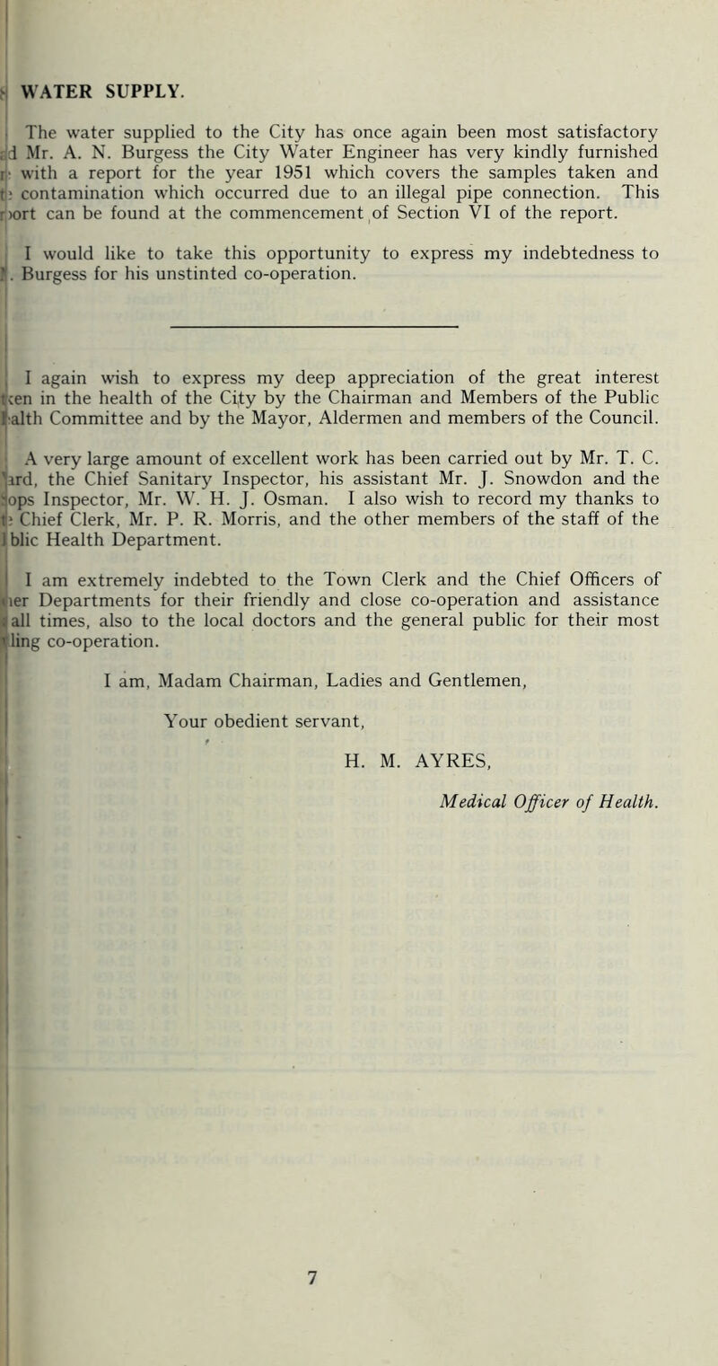 WATER SUPPLY. j The water supplied to the City has once again been most satisfactory dd Mr. A. N. Burgess the City Water Engineer has very kindly furnished li' with a report for the year 1951 which covers the samples taken and t); contamination which occurred due to an illegal pipe connection. This d)ort can be found at the commencement ^of Section VI of the report. j I would like to take this opportunity to express my indebtedness to l(. Burgess for his unstinted co-operation. I I I j I again wish to express my deep appreciation of the great interest teen in the health of the City by the Chairman and Members of the Public ralth Committee and by the Mayor, Aldermen and members of the Council. ; very large amount of excellent work has been carried out by Mr. T. C. iard, the Chief Sanitary Inspector, his assistant Mr. J. Snowdon and the ops Inspector, Mr. W. H. J. Osman. I also wish to record my thanks to ? Chief Clerk, Mr. P. R. Morris, and the other members of the staff of the Iblic Health Department. I am extremely indebted to the Town Clerk and the Chief Officers of ler Departments for their friendly and close co-operation and assistance all times, also to the local doctors and the general public for their most ling co-operation. I am. Madam Chairman, Ladies and Gentlemen, Your obedient servant, I ' I H. M. AYRES, Medical Officer of Health. I I 1 I I I i